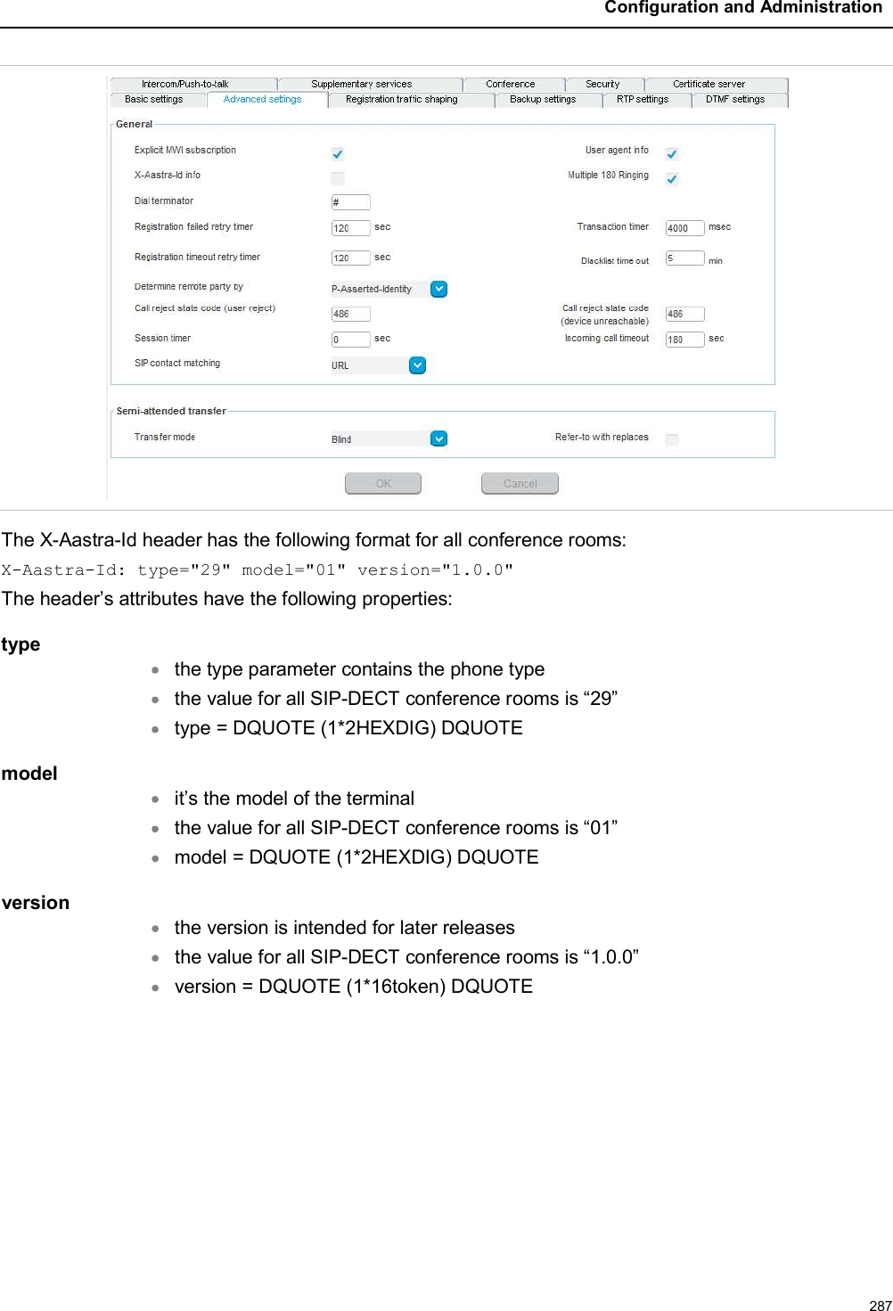 Configuration and Administration287The X-Aastra-Id header has the following format for all conference rooms:X-Aastra-Id: type=&quot;29&quot; model=&quot;01&quot; version=&quot;1.0.0&quot;The header’s attributes have the following properties:typethe type parameter contains the phone typethe value for all SIP-DECT conference rooms is “29”type = DQUOTE (1*2HEXDIG) DQUOTEmodelit’s the model of the terminalthe value for all SIP-DECT conference rooms is “01”model = DQUOTE (1*2HEXDIG) DQUOTEversionthe version is intended for later releasesthe value for all SIP-DECT conference rooms is “1.0.0”version = DQUOTE (1*16token) DQUOTE