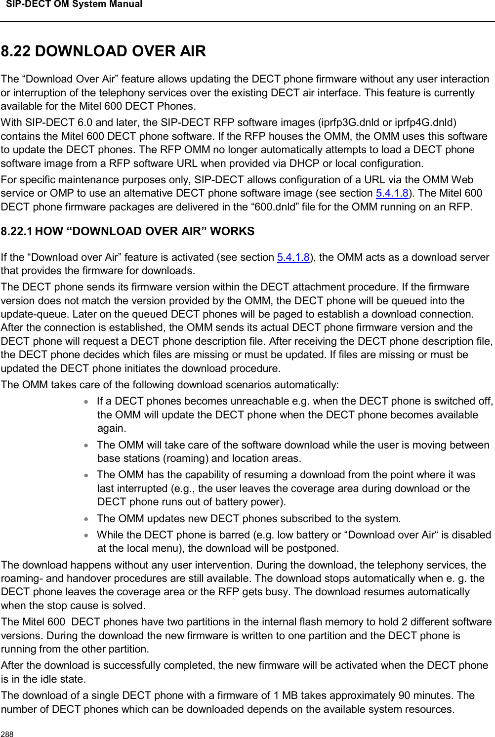 SIP-DECT OM System Manual2888.22 DOWNLOAD OVER AIRThe “Download Over Air” feature allows updating the DECT phone firmware without any user interaction or interruption of the telephony services over the existing DECT air interface. This feature is currently available for the Mitel 600 DECT Phones.With SIP-DECT 6.0 and later, the SIP-DECT RFP software images (iprfp3G.dnld or iprfp4G.dnld)contains the Mitel 600 DECT phone software. If the RFP houses the OMM, the OMM uses this software to update the DECT phones. The RFP OMM no longer automatically attempts to load a DECT phone software image from a RFP software URL when provided via DHCP or local configuration.For specific maintenance purposes only, SIP-DECT allows configuration of a URL via the OMM Web service or OMP to use an alternative DECT phone software image (see section 5.4.1.8). The Mitel 600 DECT phone firmware packages are delivered in the “600.dnld” file for the OMM running on an RFP.8.22.1 HOW “DOWNLOAD OVER AIR” WORKSIf the “Download over Air” feature is activated (see section 5.4.1.8), the OMM acts as a download server that provides the firmware for downloads. The DECT phone sends its firmware version within the DECT attachment procedure. If the firmware version does not match the version provided by the OMM, the DECT phone will be queued into the update-queue. Later on the queued DECT phones will be paged to establish a download connection. After the connection is established, the OMM sends its actual DECT phone firmware version and the DECT phone will request a DECT phone description file. After receiving the DECT phone description file, the DECT phone decides which files are missing or must be updated. If files are missing or must be updated the DECT phone initiates the download procedure.The OMM takes care of the following download scenarios automatically:If a DECT phones becomes unreachable e.g. when the DECT phone is switched off, the OMM will update the DECT phone when the DECT phone becomes available again.The OMM will take care of the software download while the user is moving between base stations (roaming) and location areas.The OMM has the capability of resuming a download from the point where it was last interrupted (e.g., the user leaves the coverage area during download or the DECT phone runs out of battery power).The OMM updates new DECT phones subscribed to the system.While the DECT phone is barred (e.g. low battery or “Download over Air“ is disabled at the local menu), the download will be postponed.The download happens without any user intervention. During the download, the telephony services, the roaming- and handover procedures are still available. The download stops automatically when e. g. the DECT phone leaves the coverage area or the RFP gets busy. The download resumes automatically when the stop cause is solved.The Mitel 600 DECT phones have two partitions in the internal flash memory to hold 2 different software versions. During the download the new firmware is written to one partition and the DECT phone is running from the other partition. After the download is successfully completed, the new firmware will be activated when the DECT phoneis in the idle state.The download of a single DECT phone with a firmware of 1 MB takes approximately 90 minutes. Thenumber of DECT phones which can be downloaded depends on the available system resources.