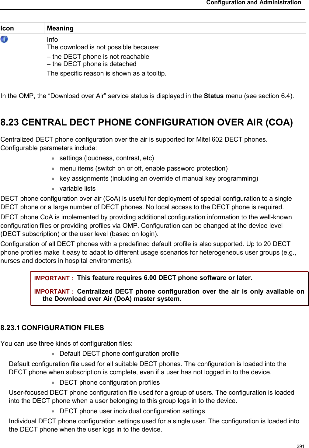 Configuration and Administration291Icon MeaningInfoThe download is not possible because:– the DECT phone is not reachable– the DECT phone is detachedThe specific reason is shown as a tooltip.In the OMP, the “Download over Air” service status is displayed in the Status menu (see section 6.4). 8.23 CENTRAL DECT PHONE CONFIGURATION OVER AIR (COA)Centralized DECT phone configuration over the air is supported for Mitel 602 DECT phones. Configurable parameters include:settings (loudness, contrast, etc)menu items (switch on or off, enable password protection)key assignments (including an override of manual key programming)variable listsDECT phone configuration over air (CoA) is useful for deployment of special configuration to a single DECT phone or a large number of DECT phones. No local access to the DECT phone is required.DECT phone CoA is implemented by providing additional configuration information to the well-known configuration files or providing profiles via OMP. Configuration can be changed at the device level (DECT subscription) or the user level (based on login).Configuration of all DECT phones with a predefined default profile is also supported. Up to 20 DECT phone profiles make it easy to adapt to different usage scenarios for heterogeneous user groups (e.g., nurses and doctors in hospital environments).IMPORTANT : This feature requires 6.00 DECT phone software or later.IMPORTANT : Centralized DECT phone configuration over the air is only available on the Download over Air (DoA) master system. 8.23.1 CONFIGURATION FILESYou can use three kinds of configuration files:Default DECT phone configuration profile Default configuration file used for all suitable DECT phones. The configuration is loaded into the DECT phone when subscription is complete, even if a user has not logged in to the device.DECT phone configuration profiles User-focused DECT phone configuration file used for a group of users. The configuration is loaded into the DECT phone when a user belonging to this group logs in to the device.DECT phone user individual configuration settings Individual DECT phone configuration settings used for a single user. The configuration is loaded into the DECT phone when the user logs in to the device.