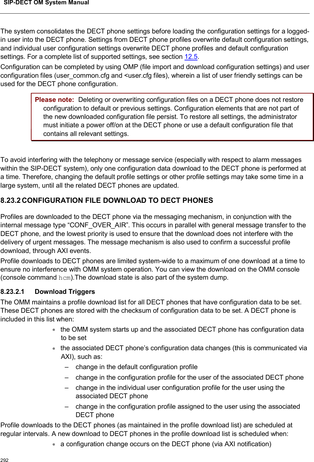 SIP-DECT OM System Manual292The system consolidates the DECT phone settings before loading the configuration settings for a logged-in user into the DECT phone. Settings from DECT phone profiles overwrite default configuration settings, and individual user configuration settings overwrite DECT phone profiles and default configuration settings. For a complete list of supported settings, see section 12.5.Configuration can be completed by using OMP (file import and download configuration settings) and user configuration files (user_common.cfg and &lt;user.cfg files), wherein a list of user friendly settings can be used for the DECT phone configuration.Please note: Deleting or overwriting configuration files on a DECT phone does not restore configuration to default or previous settings. Configuration elements that are not part of the new downloaded configuration file persist. To restore all settings, the administrator must initiate a power off/on at the DECT phone or use a default configuration file that contains all relevant settings.To avoid interfering with the telephony or message service (especially with respect to alarm messages within the SIP-DECT system), only one configuration data download to the DECT phone is performed at a time. Therefore, changing the default profile settings or other profile settings may take some time in a large system, until all the related DECT phones are updated.8.23.2 CONFIGURATION FILE DOWNLOAD TO DECT PHONESProfiles are downloaded to the DECT phone via the messaging mechanism, in conjunction with the internal message type “CONF_OVER_AIR”. This occurs in parallel with general message transfer to the DECT phone, and the lowest priority is used to ensure that the download does not interfere with the delivery of urgent messages. The message mechanism is also used to confirm a successful profile download, through AXI events. Profile downloads to DECT phones are limited system-wide to a maximum of one download at a time to ensure no interference with OMM system operation. You can view the download on the OMM console (console command hcm).The download state is also part of the system dump.8.23.2.1 Download Triggers The OMM maintains a profile download list for all DECT phones that have configuration data to be set. These DECT phones are stored with the checksum of configuration data to be set. A DECT phone is included in this list when:the OMM system starts up and the associated DECT phone has configuration data to be setthe associated DECT phone’s configuration data changes (this is communicated via AXI), such as:– change in the default configuration profile– change in the configuration profile for the user of the associated DECT phone– change in the individual user configuration profile for the user using the associated DECT phone– change in the configuration profile assigned to the user using the associated DECT phoneProfile downloads to the DECT phones (as maintained in the profile download list) are scheduled at regular intervals. A new download to DECT phones in the profile download list is scheduled when:a configuration change occurs on the DECT phone (via AXI notification)