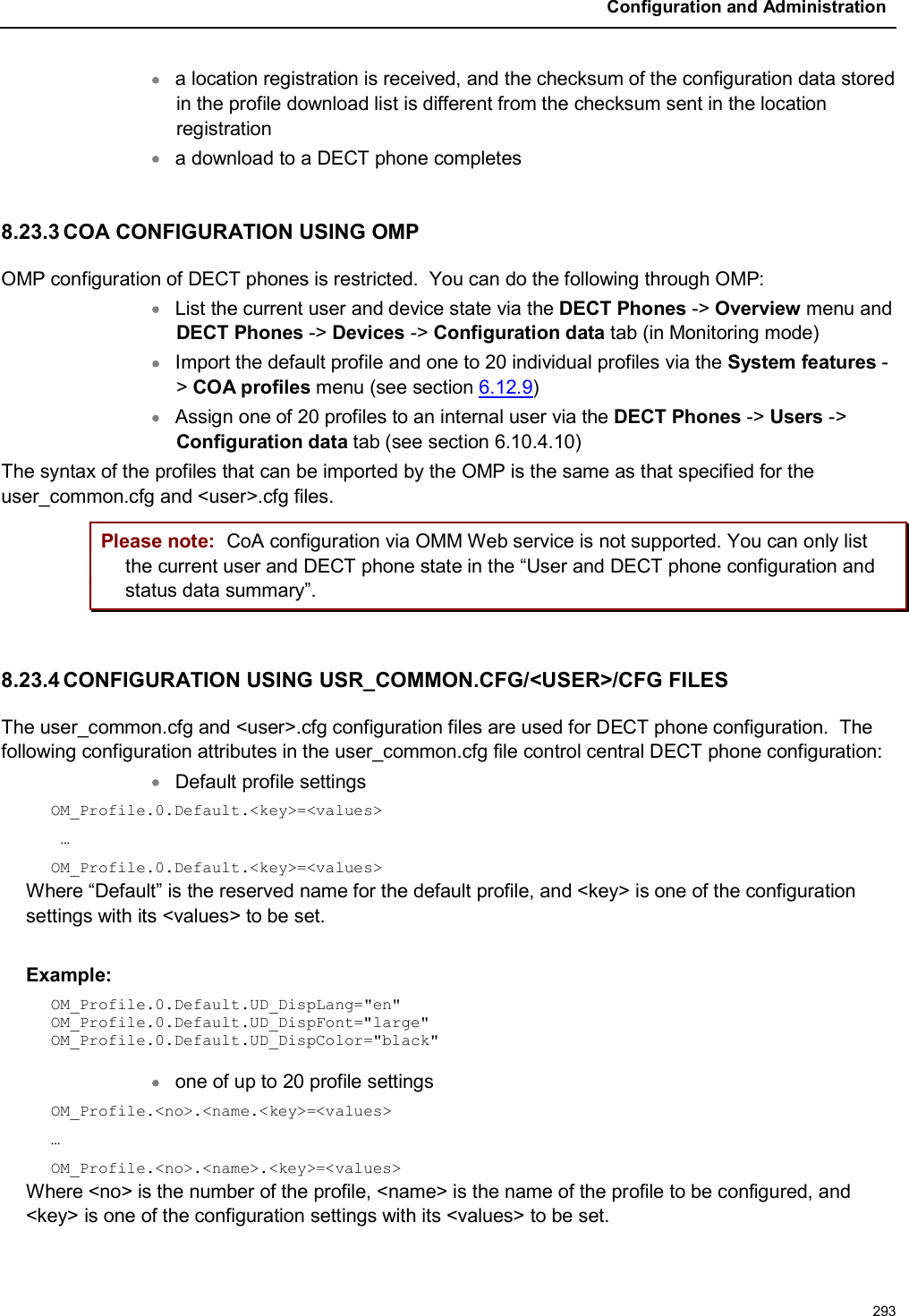 Configuration and Administration293a location registration is received, and the checksum of the configuration data stored in the profile download list is different from the checksum sent in the location registrationa download to a DECT phone completes8.23.3 COA CONFIGURATION USING OMPOMP configuration of DECT phones is restricted.  You can do the following through OMP:List the current user and device state via the DECT Phones -&gt; Overview menu and DECT Phones -&gt; Devices -&gt; Configuration data tab (in Monitoring mode)Import the default profile and one to 20 individual profiles via the System features -&gt;COA profiles menu (see section 6.12.9)Assign one of 20 profiles to an internal user via the DECT Phones -&gt; Users -&gt;Configuration data tab (see section 6.10.4.10)The syntax of the profiles that can be imported by the OMP is the same as that specified for the user_common.cfg and &lt;user&gt;.cfg files.Please note: CoA configuration via OMM Web service is not supported. You can only list the current user and DECT phone state in the “User and DECT phone configuration andstatus data summary”.8.23.4 CONFIGURATION USING USR_COMMON.CFG/&lt;USER&gt;/CFG FILESThe user_common.cfg and &lt;user&gt;.cfg configuration files are used for DECT phone configuration.  The following configuration attributes in the user_common.cfg file control central DECT phone configuration:Default profile settings OM_Profile.0.Default.&lt;key&gt;=&lt;values&gt;…OM_Profile.0.Default.&lt;key&gt;=&lt;values&gt;Where “Default” is the reserved name for the default profile, and &lt;key&gt; is one of the configuration settings with its &lt;values&gt; to be set. Example: OM_Profile.0.Default.UD_DispLang=&quot;en&quot;OM_Profile.0.Default.UD_DispFont=&quot;large&quot;OM_Profile.0.Default.UD_DispColor=&quot;black&quot;one of up to 20 profile settings OM_Profile.&lt;no&gt;.&lt;name.&lt;key&gt;=&lt;values&gt;…OM_Profile.&lt;no&gt;.&lt;name&gt;.&lt;key&gt;=&lt;values&gt;Where &lt;no&gt; is the number of the profile, &lt;name&gt; is the name of the profile to be configured, and &lt;key&gt; is one of the configuration settings with its &lt;values&gt; to be set. 