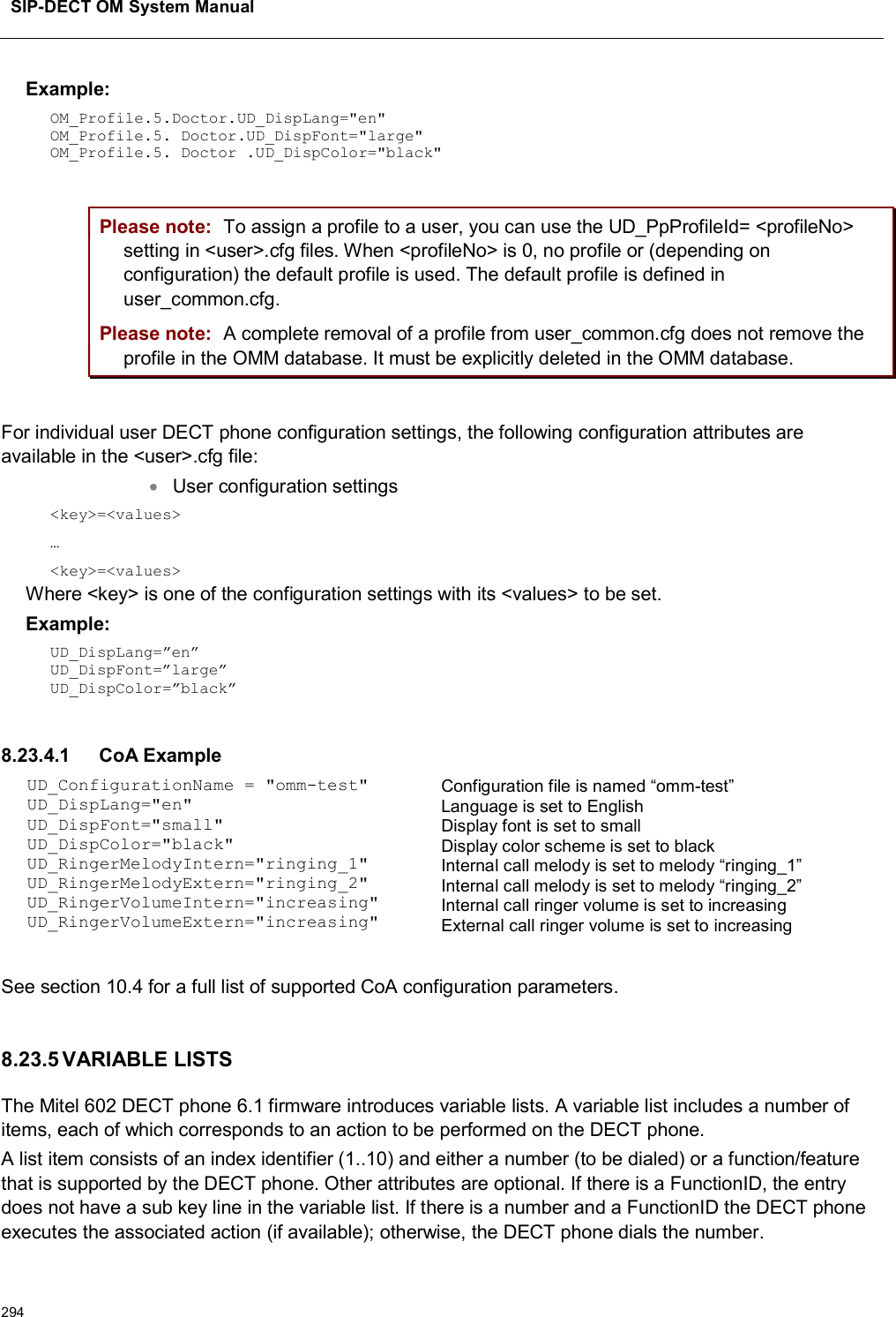 SIP-DECT OM System Manual294Example: OM_Profile.5.Doctor.UD_DispLang=&quot;en&quot;OM_Profile.5. Doctor.UD_DispFont=&quot;large&quot;OM_Profile.5. Doctor .UD_DispColor=&quot;black&quot;Please note: To assign a profile to a user, you can use the UD_PpProfileId= &lt;profileNo&gt; setting in &lt;user&gt;.cfg files. When &lt;profileNo&gt; is 0, no profile or (depending on configuration) the default profile is used. The default profile is defined in user_common.cfg.Please note: A complete removal of a profile from user_common.cfg does not remove the profile in the OMM database. It must be explicitly deleted in the OMM database.For individual user DECT phone configuration settings, the following configuration attributes are available in the &lt;user&gt;.cfg file:User configuration settings &lt;key&gt;=&lt;values&gt;…&lt;key&gt;=&lt;values&gt;Where &lt;key&gt; is one of the configuration settings with its &lt;values&gt; to be set. Example: UD_DispLang=”en”UD_DispFont=”large”UD_DispColor=”black”8.23.4.1 CoA ExampleUD_ConfigurationName = &quot;omm-test&quot;UD_DispLang=&quot;en&quot;UD_DispFont=&quot;small&quot;UD_DispColor=&quot;black&quot;UD_RingerMelodyIntern=&quot;ringing_1&quot;UD_RingerMelodyExtern=&quot;ringing_2&quot;UD_RingerVolumeIntern=&quot;increasing&quot;UD_RingerVolumeExtern=&quot;increasing&quot;Configuration file is named “omm-test”Language is set to EnglishDisplay font is set to smallDisplay color scheme is set to blackInternal call melody is set to melody “ringing_1”Internal call melody is set to melody “ringing_2”Internal call ringer volume is set to increasingExternal call ringer volume is set to increasingSee section 10.4 for a full list of supported CoA configuration parameters.8.23.5 VARIABLE LISTSThe Mitel 602 DECT phone 6.1 firmware introduces variable lists. A variable list includes a number of items, each of which corresponds to an action to be performed on the DECT phone. A list item consists of an index identifier (1..10) and either a number (to be dialed) or a function/feature that is supported by the DECT phone. Other attributes are optional. If there is a FunctionID, the entry does not have a sub key line in the variable list. If there is a number and a FunctionID the DECT phone executes the associated action (if available); otherwise, the DECT phone dials the number.