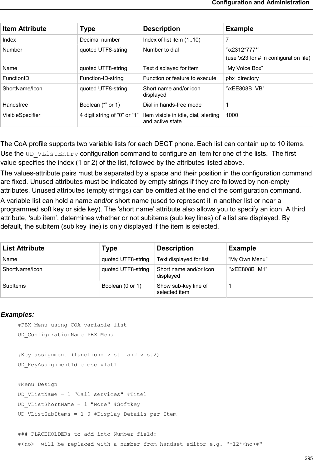 Configuration and Administration295Item Attribute Type Description ExampleIndex Decimal number Index of list item (1..10) 7Number quoted UTF8-string Number to dial “\x2312*777*”(use \x23 for # in configuration file)Name quoted UTF8-string Text displayed for item “My Voice Box”FunctionID Function-ID-string Function or feature to execute pbx_directoryShortName/Icon quoted UTF8-string Short name and/or icon displayed“\xEE808B  VB”Handsfree Boolean (“” or 1) Dial in hands-free mode 1VisibleSpecifier 4 digit string of “0” or “1” Item visible in idle, dial, alerting and active state1000The CoA profile supports two variable lists for each DECT phone. Each list can contain up to 10 items.Use the UD_VListEntry configuration command to configure an item for one of the lists. The first value specifies the index (1 or 2) of the list, followed by the attributes listed above.The values-attribute pairs must be separated by a space and their position in the configuration command are fixed. Unused attributes must be indicated by empty strings if they are followed by non-empty attributes. Unused attributes (empty strings) can be omitted at the end of the configuration command.A variable list can hold a name and/or short name (used to represent it in another list or near a programmed soft key or side key). The ‘short name’ attribute also allows you to specify an icon. A third attribute, ‘sub item’, determines whether or not subitems (sub key lines) of a list are displayed. By default, the subitem (sub key line) is only displayed if the item is selected.List Attribute Type Description ExampleName quoted UTF8-string Text displayed for list “My Own Menu”ShortName/Icon quoted UTF8-string Short name and/or icon displayed“\xEE808B  M1”SubItems Boolean (0 or 1)  Show sub-key line of selected item1Examples:#PBX Menu using COA variable listUD_ConfigurationName=PBX Menu#Key assignment (function: vlst1 and vlst2)UD_KeyAssignmentIdle=esc vlst1#Menu DesignUD_VListName = 1 &quot;Call services&quot; #TitelUD_VListShortName = 1 &quot;More&quot; #SoftkeyUD_VListSubItems = 1 0 #Display Details per Item### PLACEHOLDERs to add into Number field:#&lt;no&gt;  will be replaced with a number from handset editor e.g. &quot;*12*&lt;no&gt;#&quot;