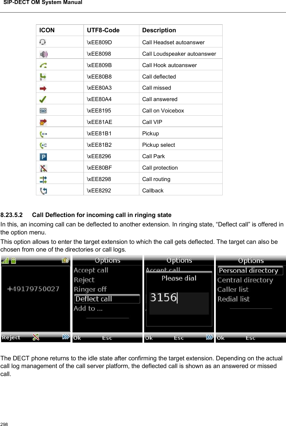 SIP-DECT OM System Manual298ICON UTF8-Code Description\xEE809D Call Headset autoanswer\xEE8098 Call Loudspeaker autoanswer\xEE809B Call Hook autoanswer\xEE80B8 Call deflected\xEE80A3 Call missed\xEE80A4 Call answered\xEE8195 Call on Voicebox\xEE81AE Call VIP\xEE81B1 Pickup\xEE81B2 Pickup select\xEE8296 Call Park\xEE80BF Call protection\xEE8298 Call routing\xEE8292 Callback8.23.5.2 Call Deflection for incoming call in ringing stateIn this, an incoming call can be deflected to another extension. In ringing state, “Deflect call” is offered in the option menu. This option allows to enter the target extension to which the call gets deflected. The target can also be chosen from one of the directories or call logs.The DECT phone returns to the idle state after confirming the target extension. Depending on the actual call log management of the call server platform, the deflected call is shown as an answered or missed call.