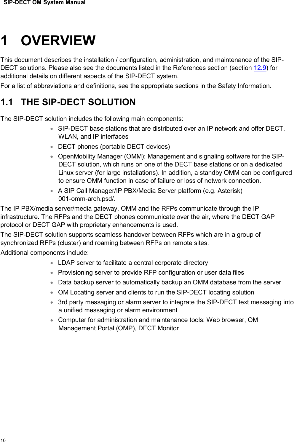 SIP-DECT OM System Manual101 OVERVIEWThis document describes the installation / configuration, administration, and maintenance of the SIP-DECT solutions. Please also see the documents listed in the References section (section 12.9) for additional details on different aspects of the SIP-DECT system. For a list of abbreviations and definitions, see the appropriate sections in the Safety Information.1.1 THE SIP-DECT SOLUTIONThe SIP-DECT solution includes the following main components: SIP-DECT base stations that are distributed over an IP network and offer DECT,WLAN, and IP interfacesDECT phones (portable DECT devices)OpenMobility Manager (OMM): Management and signaling software for the SIP-DECT solution, which runs on one of the DECT base stations or on a dedicated Linux server (for large installations). In addition, a standby OMM can be configured to ensure OMM function in case of failure or loss of network connection. A SIP Call Manager/IP PBX/Media Server platform (e.g. Asterisk)001-omm-arch.psd/.The IP PBX/media server/media gateway, OMM and the RFPs communicate through the IP infrastructure. The RFPs and the DECT phones communicate over the air, where the DECT GAP protocol or DECT GAP with proprietary enhancements is used. The SIP-DECT solution supports seamless handover between RFPs which are in a group of synchronized RFPs (cluster) and roaming between RFPs on remote sites. Additional components include:LDAP server to facilitate a central corporate directoryProvisioning server to provide RFP configuration or user data files Data backup server to automatically backup an OMM database from the serverOM Locating server and clients to run the SIP-DECT locating solution3rd party messaging or alarm server to integrate the SIP-DECT text messaging into a unified messaging or alarm environmentComputer for administration and maintenance tools: Web browser, OM Management Portal (OMP), DECT Monitor