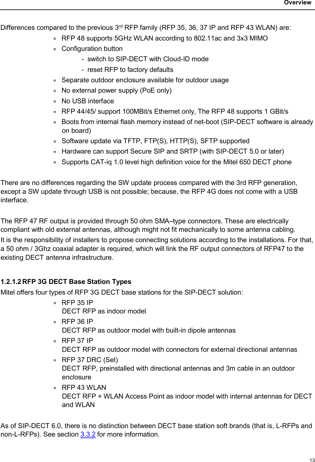 Overview13Differences compared to the previous 3rd RFP family (RFP 35, 36, 37 IP and RFP 43 WLAN) are:RFP 48 supports 5GHz WLAN according to 802.11ac and 3x3 MIMOConfiguration button - switch to SIP-DECT with Cloud-ID mode - reset RFP to factory defaultsSeparate outdoor enclosure available for outdoor usageNo external power supply (PoE only)No USB interfaceRFP 44/45/ support 100MBit/s Ethernet only, The RFP 48 supports 1 GBit/sBoots from internal flash memory instead of net-boot (SIP-DECT software is already on board)Software update via TFTP, FTP(S), HTTP(S), SFTP supportedHardware can support Secure SIP and SRTP (with SIP-DECT 5.0 or later)Supports CAT-iq 1.0 level high definition voice for the Mitel 650 DECT phoneThere are no differences regarding the SW update process compared with the 3rd RFP generation, except a SW update through USB is not possible; because, the RFP 4G does not come with a USB interface.The RFP 47 RF output is provided through 50 ohm SMA–type connectors. These are electrically compliant with old external antennas, although might not fit mechanically to some antenna cabling.It is the responsibility of installers to propose connecting solutions according to the installations. For that,a 50 ohm / 3Ghz coaxial adapter is required, which will link the RF output connectors of RFP47 to the existing DECT antenna infrastructure.1.2.1.2 RFP 3G DECT Base Station TypesMitel offers four types of RFP 3G DECT base stations for the SIP-DECT solution:RFP 35 IPDECT RFP as indoor modelRFP 36 IPDECT RFP as outdoor model with built-in dipole antennasRFP 37 IPDECT RFP as outdoor model with connectors for external directional antennasRFP 37 DRC (Set)DECT RFP, preinstalled with directional antennas and 3m cable in an outdoor enclosureRFP 43 WLANDECT RFP + WLAN Access Point as indoor model with internal antennas for DECT and WLANAs of SIP-DECT 6.0, there is no distinction between DECT base station soft brands (that is, L-RFPs and non-L-RFPs). See section 3.3.2 for more information. 