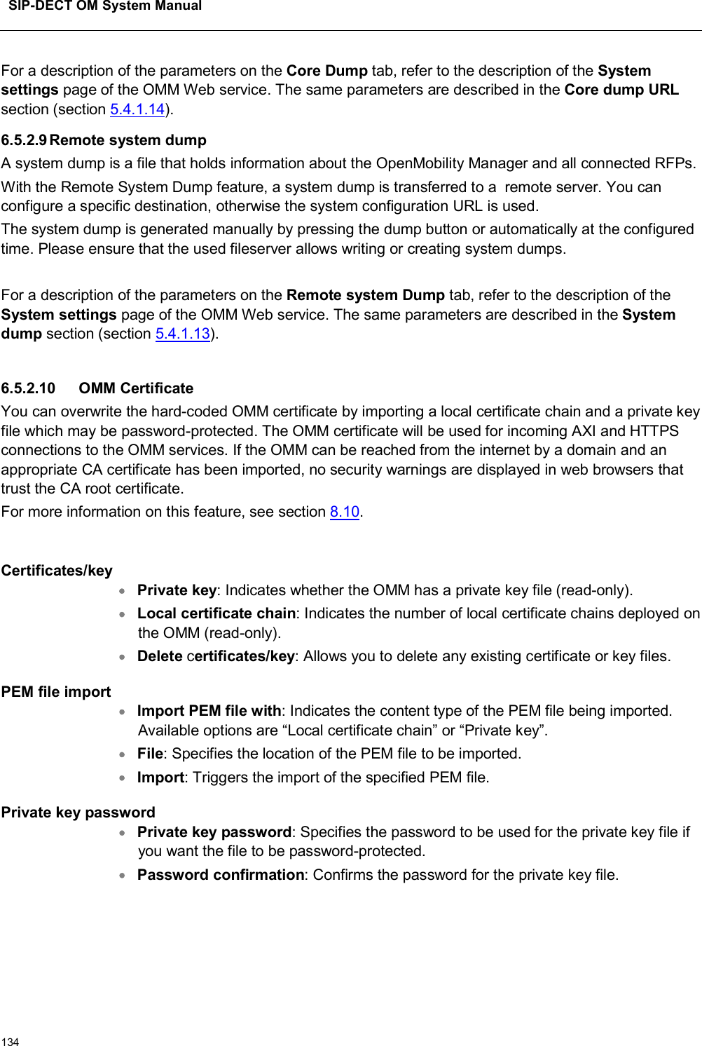 SIP-DECT OM System Manual134For a description of the parameters on the Core Dump tab, refer to the description of the System settings page of the OMM Web service. The same parameters are described in the Core dump URLsection (section 5.4.1.14).6.5.2.9Remote system dumpA system dump is a file that holds information about the OpenMobility Manager and all connected RFPs. With the Remote System Dump feature, a system dump is transferred to a  remote server. You can configure a specific destination, otherwise the system configuration URL is used.The system dump is generated manually by pressing the dump button or automatically at the configured time. Please ensure that the used fileserver allows writing or creating system dumps.For a description of the parameters on the Remote system Dump tab, refer to the description of the System settings page of the OMM Web service. The same parameters are described in the System dump section (section 5.4.1.13).6.5.2.10 OMM CertificateYou can overwrite the hard-coded OMM certificate by importing a local certificate chain and a private key file which may be password-protected. The OMM certificate will be used for incoming AXI and HTTPS connections to the OMM services. If the OMM can be reached from the internet by a domain and an appropriate CA certificate has been imported, no security warnings are displayed in web browsers that trust the CA root certificate.For more information on this feature, see section 8.10.Certificates/keyPrivate key: Indicates whether the OMM has a private key file (read-only).Local certificate chain: Indicates the number of local certificate chains deployed on the OMM (read-only).Delete certificates/key: Allows you to delete any existing certificate or key files.PEM file importImport PEM file with: Indicates the content type of the PEM file being imported. Available options are “Local certificate chain” or “Private key”.File: Specifies the location of the PEM file to be imported. Import: Triggers the import of the specified PEM file.Private key password Private key password: Specifies the password to be used for the private key file if you want the file to be password-protected. Password confirmation: Confirms the password for the private key file.