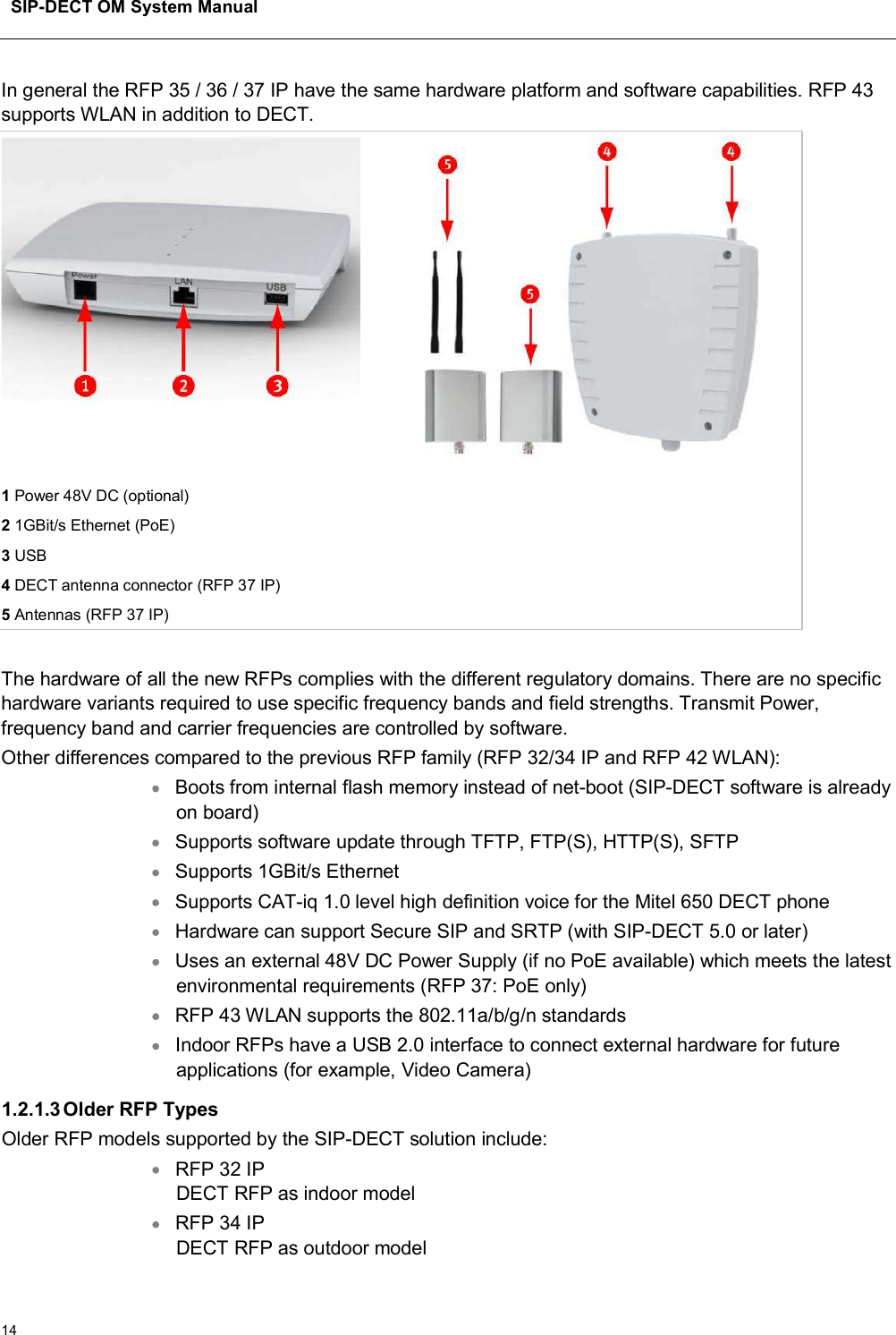 SIP-DECT OM System Manual14In general the RFP 35 / 36 / 37 IP have the same hardware platform and software capabilities. RFP 43supports WLAN in addition to DECT.1Power 48V DC (optional)21GBit/s Ethernet (PoE)3USB4DECT antenna connector (RFP 37 IP)5Antennas (RFP 37 IP)The hardware of all the new RFPs complies with the different regulatory domains. There are no specific hardware variants required to use specific frequency bands and field strengths. Transmit Power, frequency band and carrier frequencies are controlled by software.Other differences compared to the previous RFP family (RFP 32/34 IP and RFP 42 WLAN):Boots from internal flash memory instead of net-boot (SIP-DECT software is already on board) Supports software update through TFTP, FTP(S), HTTP(S), SFTP Supports 1GBit/s Ethernet Supports CAT-iq 1.0 level high definition voice for the Mitel 650 DECT phone Hardware can support Secure SIP and SRTP (with SIP-DECT 5.0 or later) Uses an external 48V DC Power Supply (if no PoE available) which meets the latest environmental requirements (RFP 37: PoE only) RFP 43 WLAN supports the 802.11a/b/g/n standards Indoor RFPs have a USB 2.0 interface to connect external hardware for future applications (for example, Video Camera)1.2.1.3Older RFP TypesOlder RFP models supported by the SIP-DECT solution include:RFP 32 IP DECT RFP as indoor model RFP 34 IPDECT RFP as outdoor model 