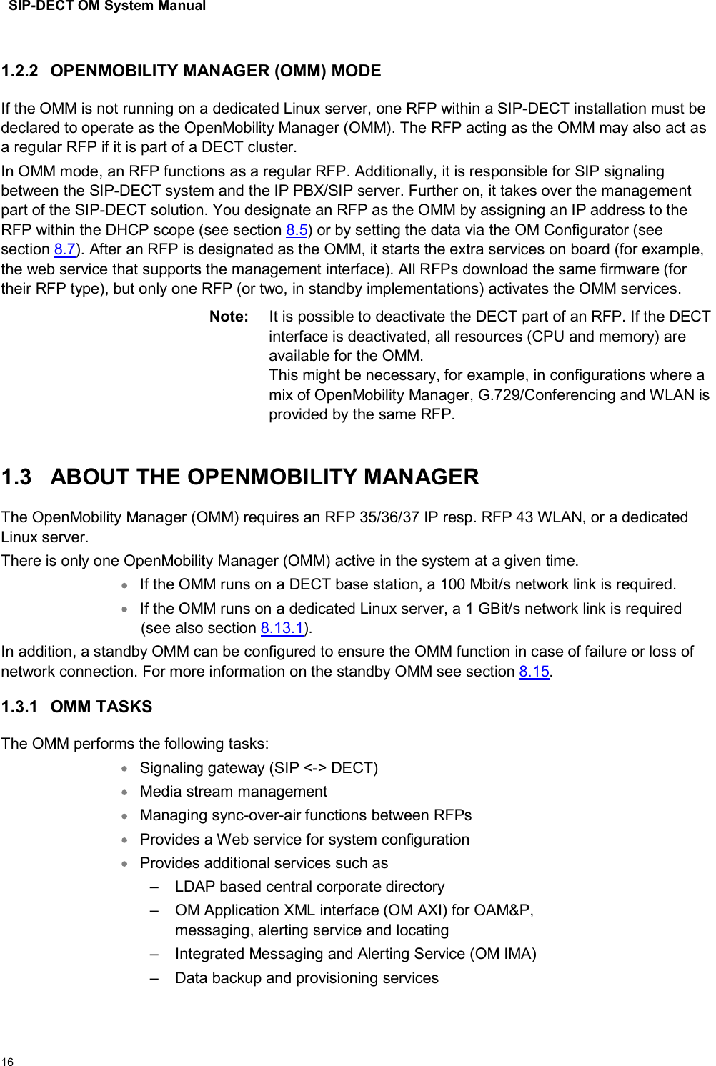SIP-DECT OM System Manual161.2.2 OPENMOBILITY MANAGER (OMM) MODE If the OMM is not running on a dedicated Linux server, one RFP within a SIP-DECT installation must be declared to operate as the OpenMobility Manager (OMM). The RFP acting as the OMM may also act as a regular RFP if it is part of a DECT cluster. In OMM mode, an RFP functions as a regular RFP. Additionally, it is responsible for SIP signaling between the SIP-DECT system and the IP PBX/SIP server. Further on, it takes over the management part of the SIP-DECT solution. You designate an RFP as the OMM by assigning an IP address to the RFP within the DHCP scope (see section 8.5) or by setting the data via the OM Configurator (seesection 8.7). After an RFP is designated as the OMM, it starts the extra services on board (for example, the web service that supports the management interface). All RFPs download the same firmware (fortheir RFP type), but only one RFP (or two, in standby implementations) activates the OMM services. Note: It is possible to deactivate the DECT part of an RFP. If the DECT interface is deactivated, all resources (CPU and memory) are available for the OMM. This might be necessary, for example, in configurations where amix of OpenMobility Manager, G.729/Conferencing and WLAN is provided by the same RFP.1.3 ABOUT THE OPENMOBILITY MANAGERThe OpenMobility Manager (OMM) requires an RFP 35/36/37 IP resp. RFP 43 WLAN, or a dedicated Linux server.There is only one OpenMobility Manager (OMM) active in the system at a given time.If the OMM runs on a DECT base station, a 100 Mbit/s network link is required.If the OMM runs on a dedicated Linux server, a 1 GBit/s network link is required (see also section 8.13.1).In addition, a standby OMM can be configured to ensure the OMM function in case of failure or loss of network connection. For more information on the standby OMM see section 8.15.1.3.1 OMM TASKSThe OMM performs the following tasks: Signaling gateway (SIP &lt;-&gt; DECT) Media stream management Managing sync-over-air functions between RFPs Provides a Web service for system configuration Provides additional services such as – LDAP based central corporate directory – OM Application XML interface (OM AXI) for OAM&amp;P, messaging, alerting service and locating – Integrated Messaging and Alerting Service (OM IMA) – Data backup and provisioning services 