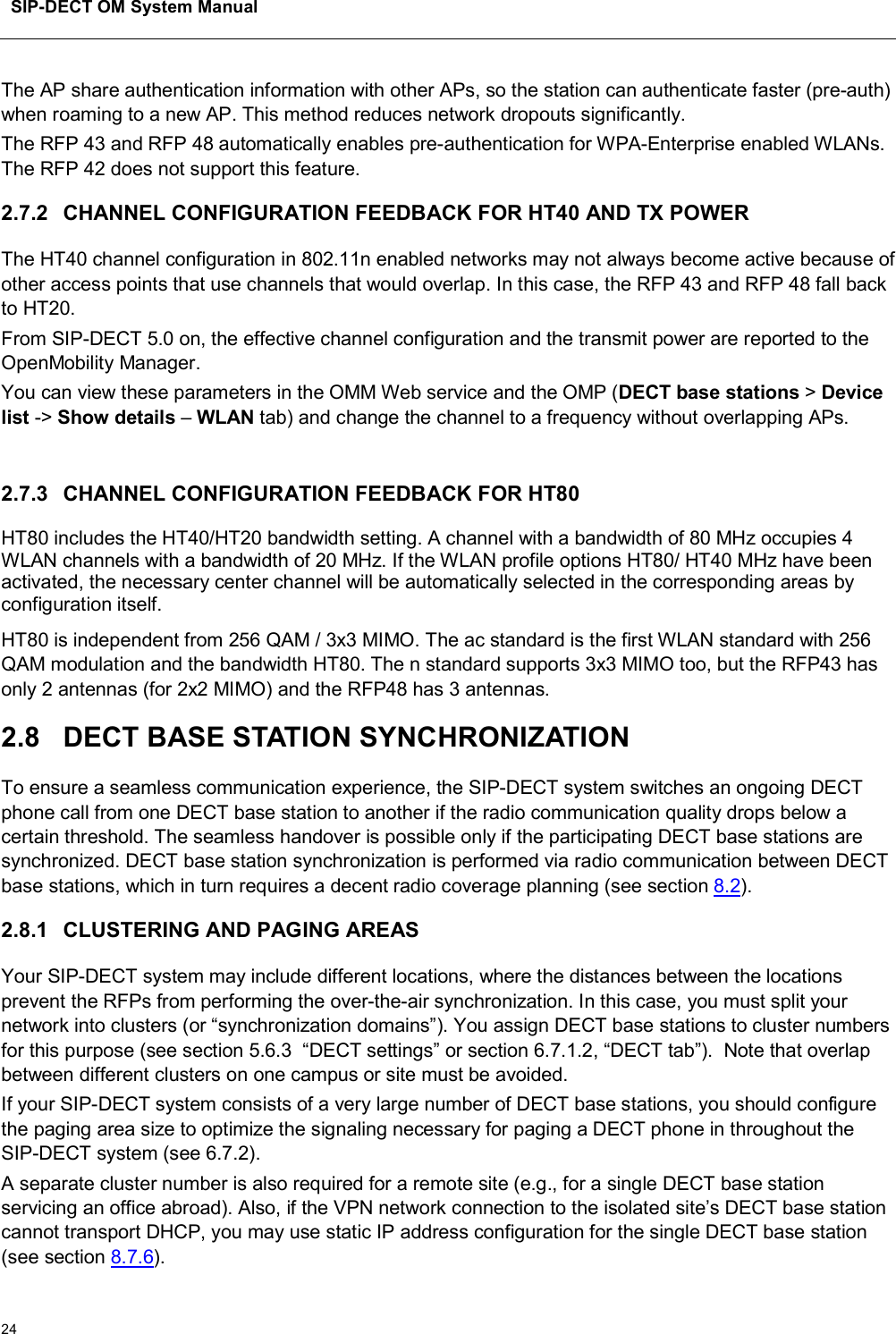 SIP-DECT OM System Manual24The AP share authentication information with other APs, so the station can authenticate faster (pre-auth) when roaming to a new AP. This method reduces network dropouts significantly.The RFP 43 and RFP 48 automatically enables pre-authentication for WPA-Enterprise enabled WLANs.The RFP 42 does not support this feature.2.7.2 CHANNEL CONFIGURATION FEEDBACK FOR HT40 AND TX POWERThe HT40 channel configuration in 802.11n enabled networks may not always become active because of other access points that use channels that would overlap. In this case, the RFP 43 and RFP 48 fall back to HT20.From SIP-DECT 5.0 on, the effective channel configuration and the transmit power are reported to the OpenMobility Manager. You can view these parameters in the OMM Web service and the OMP (DECT base stations &gt;Device list -&gt; Show details –WLAN tab) and change the channel to a frequency without overlapping APs.2.7.3 CHANNEL CONFIGURATION FEEDBACK FOR HT80HT80 includes the HT40/HT20 bandwidth setting. A channel with a bandwidth of 80 MHz occupies 4 WLAN channels with a bandwidth of 20 MHz. If the WLAN profile options HT80/ HT40 MHz have been activated, the necessary center channel will be automatically selected in the corresponding areas by configuration itself.HT80 is independent from 256 QAM / 3x3 MIMO. The ac standard is the first WLAN standard with 256 QAM modulation and the bandwidth HT80. The n standard supports 3x3 MIMO too, but the RFP43 has only 2 antennas (for 2x2 MIMO) and the RFP48 has 3 antennas.2.8 DECT BASE STATION SYNCHRONIZATIONTo ensure a seamless communication experience, the SIP-DECT system switches an ongoing DECT phone call from one DECT base station to another if the radio communication quality drops below a certain threshold. The seamless handover is possible only if the participating DECT base stations are synchronized. DECT base station synchronization is performed via radio communication between DECT base stations, which in turn requires a decent radio coverage planning (see section 8.2).2.8.1 CLUSTERING AND PAGING AREASYour SIP-DECT system may include different locations, where the distances between the locations prevent the RFPs from performing the over-the-air synchronization. In this case, you must split your network into clusters (or “synchronization domains”). You assign DECT base stations to cluster numbers for this purpose (see section 5.6.3 “DECT settings” or section 6.7.1.2, “DECT tab”).  Note that overlap between different clusters on one campus or site must be avoided.If your SIP-DECT system consists of a very large number of DECT base stations, you should configure the paging area size to optimize the signaling necessary for paging a DECT phone in throughout the SIP-DECT system (see 6.7.2).A separate cluster number is also required for a remote site (e.g., for a single DECT base station servicing an office abroad). Also, if the VPN network connection to the isolated site’s DECT base station cannot transport DHCP, you may use static IP address configuration for the single DECT base station (see section 8.7.6).