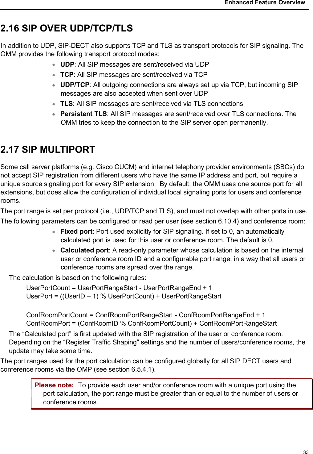 Enhanced Feature Overview332.16 SIP OVER UDP/TCP/TLSIn addition to UDP, SIP-DECT also supports TCP and TLS as transport protocols for SIP signaling. The OMM provides the following transport protocol modes:UDP: All SIP messages are sent/received via UDPTCP: All SIP messages are sent/received via TCPUDP/TCP: All outgoing connections are always set up via TCP, but incoming SIP messages are also accepted when sent over UDPTLS: All SIP messages are sent/received via TLS connectionsPersistent TLS: All SIP messages are sent/received over TLS connections. The OMM tries to keep the connection to the SIP server open permanently.2.17 SIP MULTIPORT Some call server platforms (e.g. Cisco CUCM) and internet telephony provider environments (SBCs) do not accept SIP registration from different users who have the same IP address and port, but require a unique source signaling port for every SIP extension.  By default, the OMM uses one source port for all extensions, but does allow the configuration of individual local signaling ports for users and conference rooms.The port range is set per protocol (i.e., UDP/TCP and TLS), and must not overlap with other ports in use.The following parameters can be configured or read per user (see section 6.10.4) and conference room:Fixed port: Port used explicitly for SIP signaling. If set to 0, an automatically calculated port is used for this user or conference room. The default is 0.Calculated port: A read-only parameter whose calculation is based on the internal user or conference room ID and a configurable port range, in a way that all users or conference rooms are spread over the range.The calculation is based on the following rules: UserPortCount = UserPortRangeStart - UserPortRangeEnd + 1 UserPort = ((UserID – 1) % UserPortCount) + UserPortRangeStart ConfRoomPortCount = ConfRoomPortRangeStart - ConfRoomPortRangeEnd + 1ConfRoomPort = (ConfRoomID % ConfRoomPortCount) + ConfRoomPortRangeStartThe “Calculated port” is first updated with the SIP registration of the user or conference room. Depending on the “Register Traffic Shaping” settings and the number of users/conference rooms, the update may take some time.The port ranges used for the port calculation can be configured globally for all SIP DECT users and conference rooms via the OMP (see section 6.5.4.1). Please note: To provide each user and/or conference room with a unique port using the port calculation, the port range must be greater than or equal to the number of users or conference rooms.