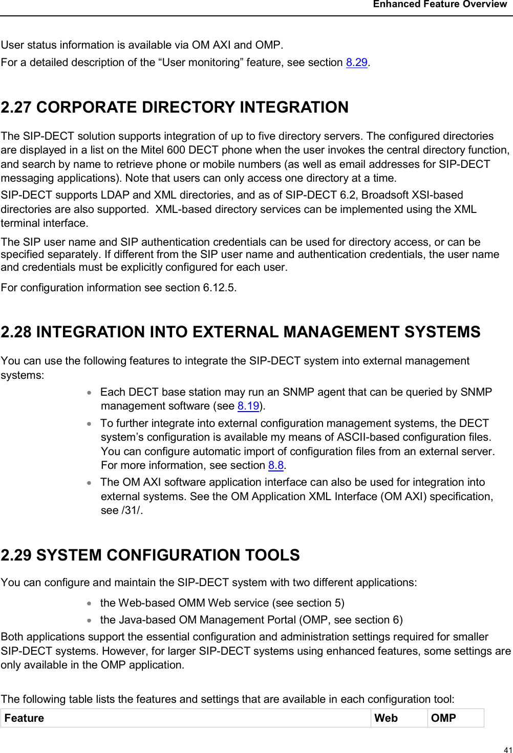 Enhanced Feature Overview41User status information is available via OM AXI and OMP. For a detailed description of the “User monitoring” feature, see section 8.29.2.27 CORPORATE DIRECTORY INTEGRATIONThe SIP-DECT solution supports integration of up to five directory servers. The configured directories are displayed in a list on the Mitel 600 DECT phone when the user invokes the central directory function, and search by name to retrieve phone or mobile numbers (as well as email addresses for SIP-DECT messaging applications). Note that users can only access one directory at a time.SIP-DECT supports LDAP and XML directories, and as of SIP-DECT 6.2, Broadsoft XSI-based directories are also supported.  XML-based directory services can be implemented using the XML terminal interface.The SIP user name and SIP authentication credentials can be used for directory access, or can be specified separately. If different from the SIP user name and authentication credentials, the user name and credentials must be explicitly configured for each user.For configuration information see section 6.12.5.2.28 INTEGRATION INTO EXTERNAL MANAGEMENT SYSTEMSYou can use the following features to integrate the SIP-DECT system into external management systems:Each DECT base station may run an SNMP agent that can be queried by SNMP management software (see 8.19). To further integrate into external configuration management systems, the DECT system’s configuration is available my means of ASCII-based configuration files. You can configure automatic import of configuration files from an external server. For more information, see section 8.8.The OM AXI software application interface can also be used for integration into external systems. See the OM Application XML Interface (OM AXI) specification, see /31/.2.29 SYSTEM CONFIGURATION TOOLSYou can configure and maintain the SIP-DECT system with two different applications:the Web-based OMM Web service (see section 5)the Java-based OM Management Portal (OMP, see section 6)Both applications support the essential configuration and administration settings required for smaller SIP-DECT systems. However, for larger SIP-DECT systems using enhanced features, some settings are only available in the OMP application. The following table lists the features and settings that are available in each configuration tool:Feature Web OMP