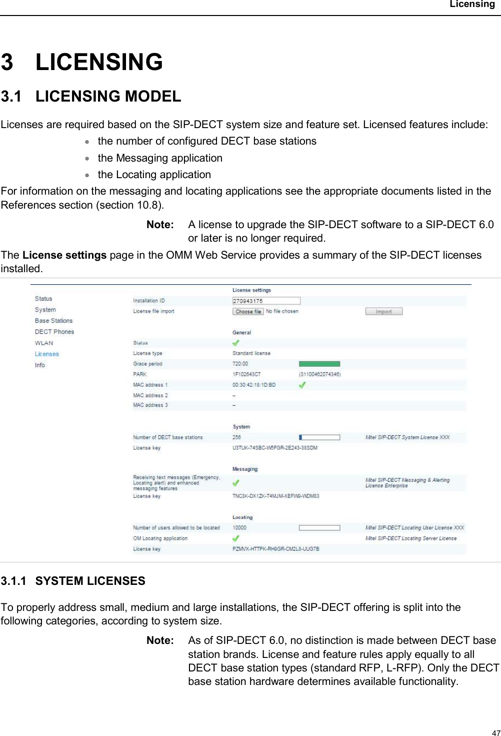 Licensing473 LICENSING3.1 LICENSING MODELLicenses are required based on the SIP-DECT system size and feature set. Licensed features include:the number of configured DECT base stationsthe Messaging application the Locating applicationFor information on the messaging and locating applications see the appropriate documents listed in the References section (section 10.8).Note: A license to upgrade the SIP-DECT software to a SIP-DECT 6.0 or later is no longer required. The License settings page in the OMM Web Service provides a summary of the SIP-DECT licenses installed.3.1.1 SYSTEM LICENSESTo properly address small, medium and large installations, the SIP-DECT offering is split into the following categories, according to system size. Note: As of SIP-DECT 6.0, no distinction is made between DECT base station brands. License and feature rules apply equally to all DECT base station types (standard RFP, L-RFP). Only the DECT base station hardware determines available functionality.