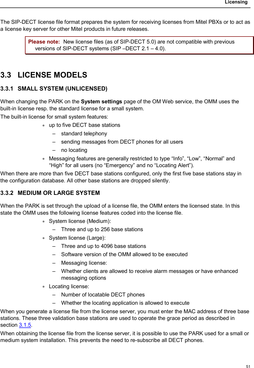 Licensing51The SIP-DECT license file format prepares the system for receiving licenses from Mitel PBXs or to act as a license key server for other Mitel products in future releases.Please note: New license files (as of SIP-DECT 5.0) are not compatible with previous versions of SIP-DECT systems (SIP –DECT 2.1 – 4.0).3.3 LICENSE MODELS3.3.1 SMALL SYSTEM (UNLICENSED)When changing the PARK on the System settings page of the OM Web service, the OMM uses the built-in license resp. the standard license for a small system. The built-in license for small system features:up to five DECT base stations– standard telephony– sending messages from DECT phones for all users– no locatingMessaging features are generally restricted to type “Info”, “Low”, “Normal” and “High” for all users (no “Emergency” and no “Locating Alert”).When there are more than five DECT base stations configured, only the first five base stations stay in the configuration database. All other base stations are dropped silently.3.3.2 MEDIUM OR LARGE SYSTEMWhen the PARK is set through the upload of a license file, the OMM enters the licensed state. In this state the OMM uses the following license features coded into the license file.System license (Medium):– Three and up to 256 base stations System license (Large):– Three and up to 4096 base stations – Software version of the OMM allowed to be executed– Messaging license:– Whether clients are allowed to receive alarm messages or have enhanced messaging optionsLocating license:– Number of locatable DECT phones– Whether the locating application is allowed to executeWhen you generate a license file from the license server, you must enter the MAC address of three base stations. These three validation base stations are used to operate the grace period as described in section 3.1.5.When obtaining the license file from the license server, it is possible to use the PARK used for a small or medium system installation. This prevents the need to re-subscribe all DECT phones.