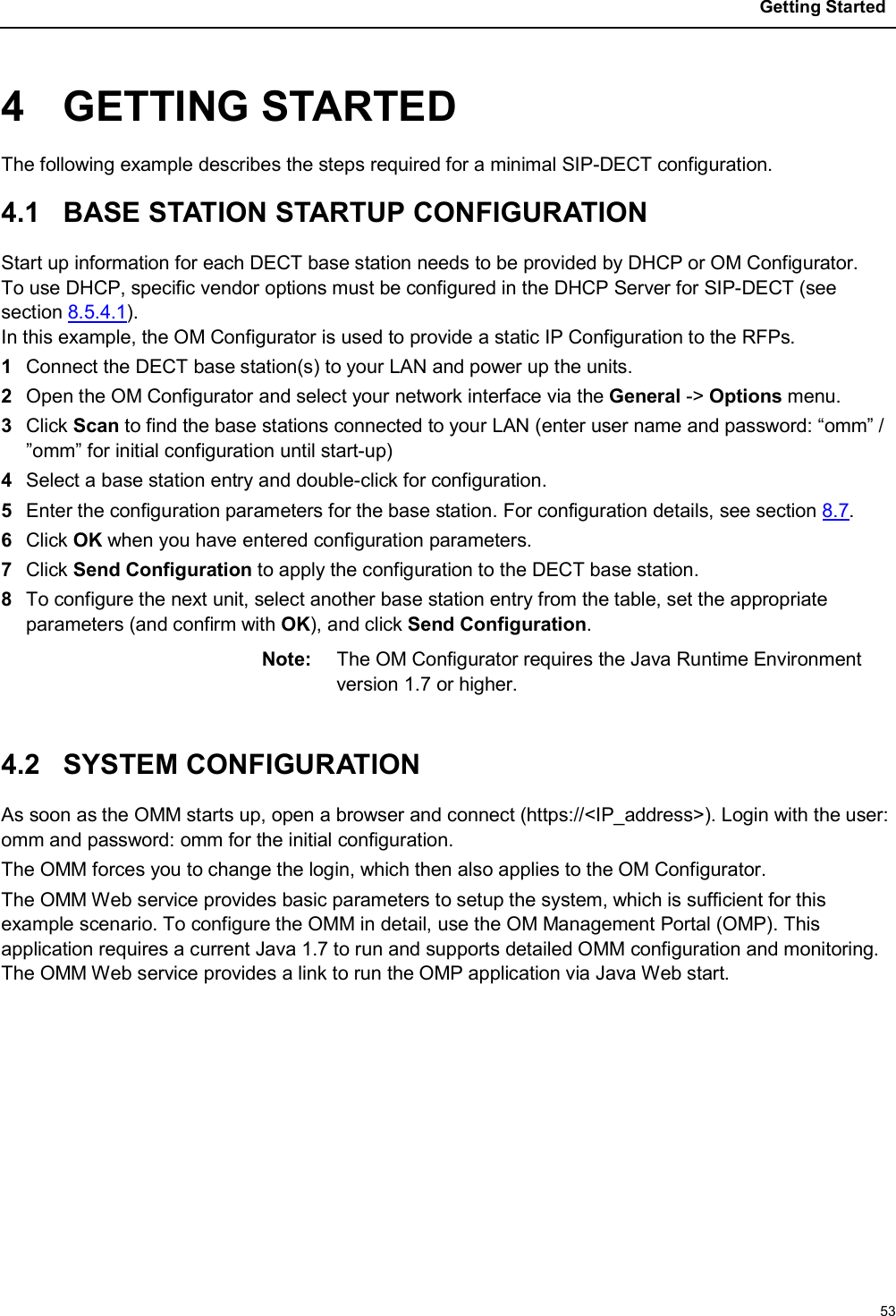 Getting Started534 GETTING STARTEDThe following example describes the steps required for a minimal SIP-DECT configuration.4.1 BASE STATION STARTUP CONFIGURATIONStart up information for each DECT base station needs to be provided by DHCP or OM Configurator.To use DHCP, specific vendor options must be configured in the DHCP Server for SIP-DECT (see section 8.5.4.1).In this example, the OM Configurator is used to provide a static IP Configuration to the RFPs.1Connect the DECT base station(s) to your LAN and power up the units.2Open the OM Configurator and select your network interface via the General -&gt; Options menu.3Click Scan to find the base stations connected to your LAN (enter user name and password: “omm” / ”omm” for initial configuration until start-up)4Select a base station entry and double-click for configuration.5Enter the configuration parameters for the base station. For configuration details, see section 8.7.6Click OK when you have entered configuration parameters.7Click Send Configuration to apply the configuration to the DECT base station.8To configure the next unit, select another base station entry from the table, set the appropriate parameters (and confirm with OK), and click Send Configuration.Note: The OM Configurator requires the Java Runtime Environment version 1.7 or higher.4.2 SYSTEM CONFIGURATIONAs soon as the OMM starts up, open a browser and connect (https://&lt;IP_address&gt;). Login with the user: omm and password: omm for the initial configuration.The OMM forces you to change the login, which then also applies to the OM Configurator.The OMM Web service provides basic parameters to setup the system, which is sufficient for this example scenario. To configure the OMM in detail, use the OM Management Portal (OMP). This application requires a current Java 1.7 to run and supports detailed OMM configuration and monitoring.The OMM Web service provides a link to run the OMP application via Java Web start.