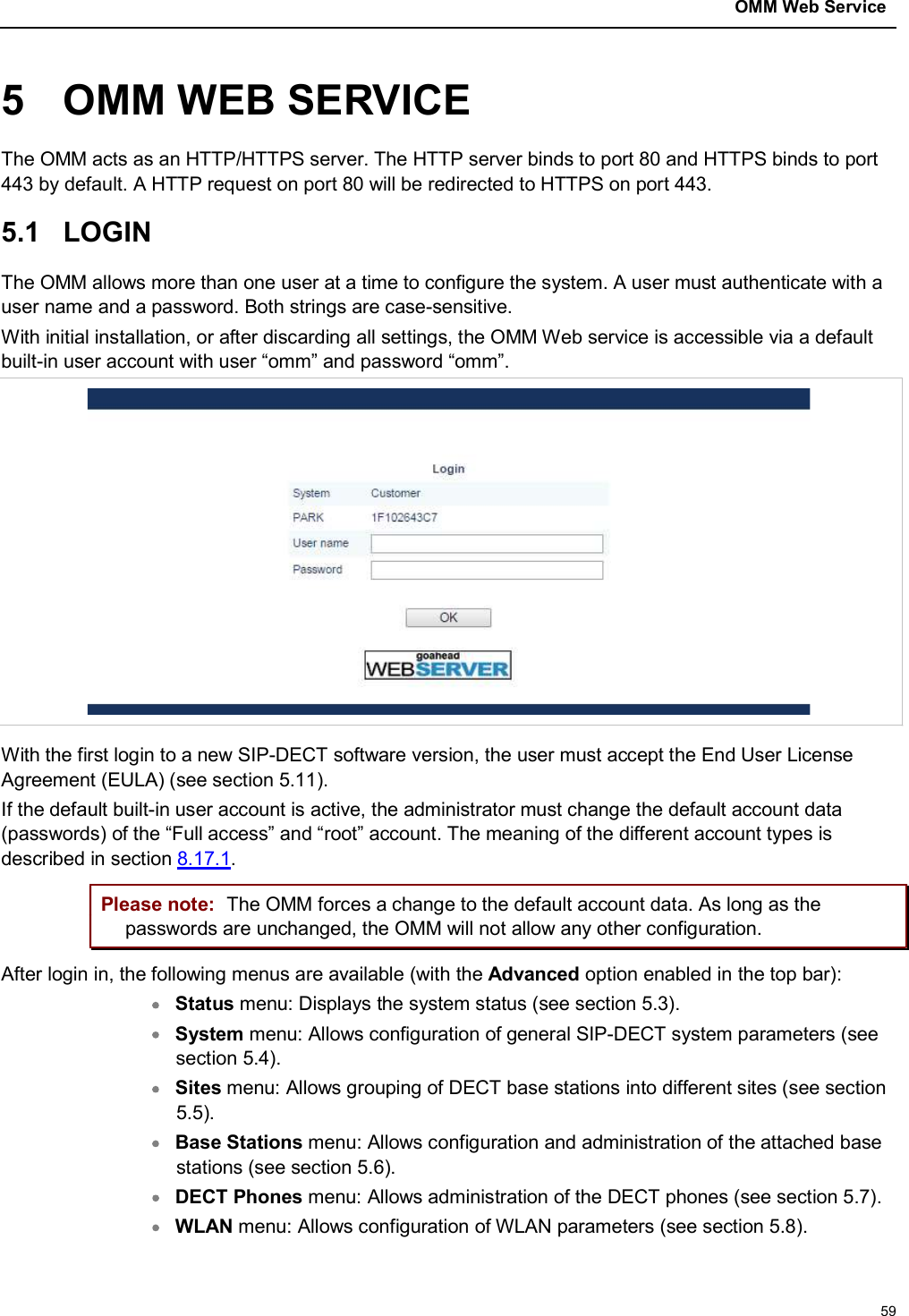 OMM Web Service595 OMM WEB SERVICEThe OMM acts as an HTTP/HTTPS server. The HTTP server binds to port 80 and HTTPS binds to port 443 by default. A HTTP request on port 80 will be redirected to HTTPS on port 443.5.1 LOGINThe OMM allows more than one user at a time to configure the system. A user must authenticate with a user name and a password. Both strings are case-sensitive.With initial installation, or after discarding all settings, the OMM Web service is accessible via a default built-in user account with user “omm” and password “omm”.With the first login to a new SIP-DECT software version, the user must accept the End User License Agreement (EULA) (see section 5.11).If the default built-in user account is active, the administrator must change the default account data (passwords) of the “Full access” and “root” account. The meaning of the different account types is described in section 8.17.1.Please note: The OMM forces a change to the default account data. As long as the passwords are unchanged, the OMM will not allow any other configuration.After login in, the following menus are available (with the Advanced option enabled in the top bar):Status menu: Displays the system status (see section 5.3).System menu: Allows configuration of general SIP-DECT system parameters (see section 5.4).Sites menu: Allows grouping of DECT base stations into different sites (see section5.5).Base Stations menu: Allows configuration and administration of the attached base stations (see section 5.6).DECT Phones menu: Allows administration of the DECT phones (see section 5.7).WLAN menu: Allows configuration of WLAN parameters (see section 5.8).