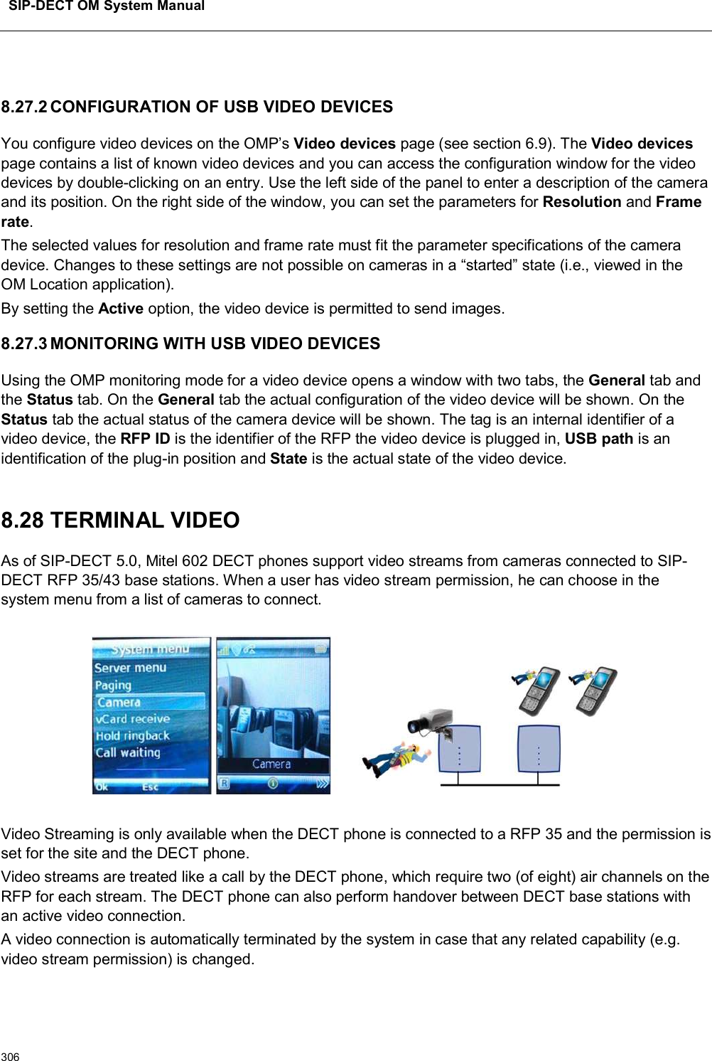 SIP-DECT OM System Manual3068.27.2 CONFIGURATION OF USB VIDEO DEVICESYou configure video devices on the OMP’s Video devices page (see section 6.9). The Video devicespage contains a list of known video devices and you can access the configuration window for the video devices by double-clicking on an entry. Use the left side of the panel to enter a description of the camera and its position. On the right side of the window, you can set the parameters for Resolution and Frame rate.The selected values for resolution and frame rate must fit the parameter specifications of the camera device. Changes to these settings are not possible on cameras in a “started” state (i.e., viewed in the OM Location application). By setting the Active option, the video device is permitted to send images.8.27.3 MONITORING WITH USB VIDEO DEVICESUsing the OMP monitoring mode for a video device opens a window with two tabs, the General tab and the Status tab. On the General tab the actual configuration of the video device will be shown. On the Status tab the actual status of the camera device will be shown. The tag is an internal identifier of a video device, the RFP ID is the identifier of the RFP the video device is plugged in, USB path is an identification of the plug-in position and State is the actual state of the video device.8.28 TERMINAL VIDEOAs of SIP-DECT 5.0, Mitel 602 DECT phones support video streams from cameras connected to SIP-DECT RFP 35/43 base stations. When a user has video stream permission, he can choose in the system menu from a list of cameras to connect.Video Streaming is only available when the DECT phone is connected to a RFP 35 and the permission is set for the site and the DECT phone.Video streams are treated like a call by the DECT phone, which require two (of eight) air channels on the RFP for each stream. The DECT phone can also perform handover between DECT base stations with an active video connection.A video connection is automatically terminated by the system in case that any related capability (e.g. video stream permission) is changed.