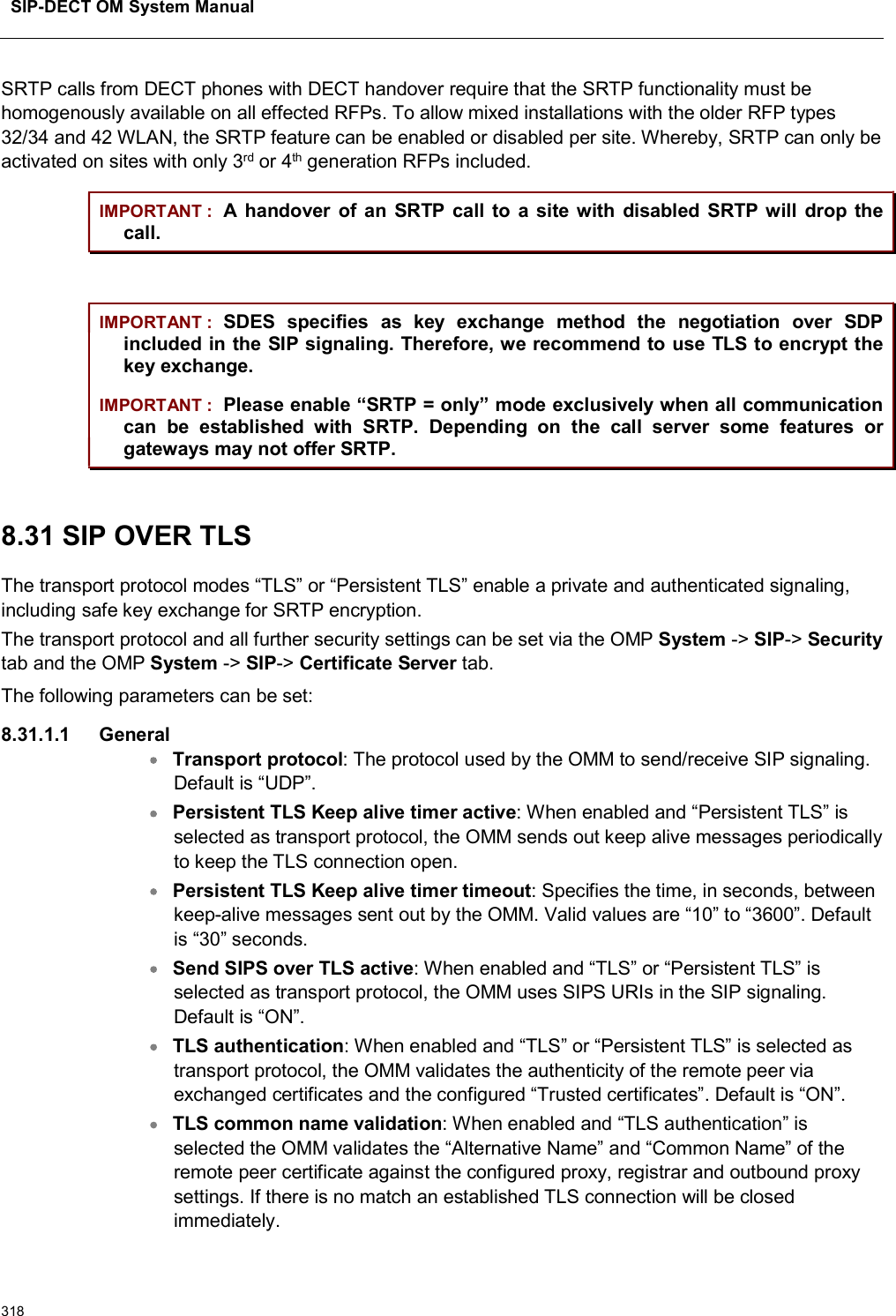 SIP-DECT OM System Manual318SRTP calls from DECT phones with DECT handover require that the SRTP functionality must be homogenously available on all effected RFPs. To allow mixed installations with the older RFP types 32/34 and 42 WLAN, the SRTP feature can be enabled or disabled per site. Whereby, SRTP can only be activated on sites with only 3rd or 4th generation RFPs included.IMPORTANT : A handover of an  SRTP call to  a site with disabled SRTP will  drop  the call.IMPORTANT : SDES  specifies  as  key  exchange  method  the  negotiation  over  SDP included in the SIP signaling. Therefore, we recommend to use TLS to encrypt the key exchange.IMPORTANT : Please enable “SRTP = only” mode exclusively when all communication can  be  established  with  SRTP.  Depending  on  the  call  server  some  features  or gateways may not offer SRTP.8.31 SIP OVER TLS The transport protocol modes “TLS” or “Persistent TLS” enable a private and authenticated signaling, including safe key exchange for SRTP encryption.The transport protocol and all further security settings can be set via the OMP System -&gt; SIP-&gt; Securitytab and the OMP System -&gt; SIP-&gt; Certificate Server tab.The following parameters can be set: 8.31.1.1 GeneralTransport protocol: The protocol used by the OMM to send/receive SIP signaling. Default is “UDP”.Persistent TLS Keep alive timer active: When enabled and “Persistent TLS” is selected as transport protocol, the OMM sends out keep alive messages periodically to keep the TLS connection open.Persistent TLS Keep alive timer timeout: Specifies the time, in seconds, between keep-alive messages sent out by the OMM. Valid values are “10” to “3600”. Default is “30” seconds.Send SIPS over TLS active: When enabled and “TLS” or “Persistent TLS” is selected as transport protocol, the OMM uses SIPS URIs in the SIP signaling.Default is “ON”. TLS authentication: When enabled and “TLS” or “Persistent TLS” is selected as transport protocol, the OMM validates the authenticity of the remote peer via exchanged certificates and the configured “Trusted certificates”. Default is “ON”.TLS common name validation: When enabled and “TLS authentication” is selected the OMM validates the “Alternative Name” and “Common Name” of the remote peer certificate against the configured proxy, registrar and outbound proxy settings. If there is no match an established TLS connection will be closed immediately.