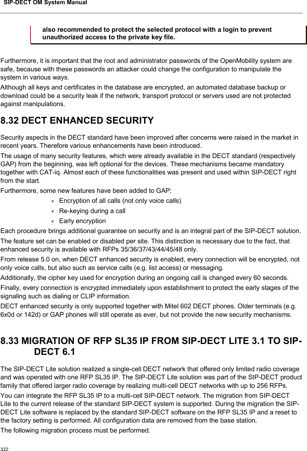 SIP-DECT OM System Manual322also recommended to protect the selected protocol with a login to prevent unauthorized access to the private key file.Furthermore, it is important that the root and administrator passwords of the OpenMobility system are safe, because with these passwords an attacker could change the configuration to manipulate the system in various ways.Although all keys and certificates in the database are encrypted, an automated database backup or download could be a security leak if the network, transport protocol or servers used are not protected against manipulations.8.32 DECT ENHANCED SECURITYSecurity aspects in the DECT standard have been improved after concerns were raised in the market in recent years. Therefore various enhancements have been introduced.The usage of many security features, which were already available in the DECT standard (respectively GAP) from the beginning, was left optional for the devices. These mechanisms became mandatory together with CAT-iq. Almost each of these functionalities was present and used within SIP-DECT right from the start.Furthermore, some new features have been added to GAP:Encryption of all calls (not only voice calls)Re-keying during a callEarly encryptionEach procedure brings additional guarantee on security and is an integral part of the SIP-DECT solution.The feature set can be enabled or disabled per site. This distinction is necessary due to the fact, that enhanced security is available with RFPs 35/36/37/43/44/45/48 only.From release 5.0 on, when DECT enhanced security is enabled, every connection will be encrypted, not only voice calls, but also such as service calls (e.g. list access) or messaging.Additionally, the cipher key used for encryption during an ongoing call is changed every 60 seconds.Finally, every connection is encrypted immediately upon establishment to protect the early stages of the signaling such as dialing or CLIP information.DECT enhanced security is only supported together with Mitel 602 DECT phones. Older terminals (e.g. 6x0d or 142d) or GAP phones will still operate as ever, but not provide the new security mechanisms.8.33 MIGRATION OF RFP SL35 IP FROM SIP-DECT LITE 3.1 TO SIP-DECT 6.1The SIP-DECT Lite solution realized a single-cell DECT network that offered only limited radio coverage and was operated with one RFP SL35 IP. The SIP-DECT Lite solution was part of the SIP-DECT product family that offered larger radio coverage by realizing multi-cell DECT networks with up to 256 RFPs. You can integrate the RFP SL35 IP to a multi-cell SIP-DECT network. The migration from SIP-DECTLite to the current release of the standard SIP-DECT system is supported. During the migration the SIP-DECT Lite software is replaced by the standard SIP-DECT software on the RFP SL35 IP and a reset to the factory setting is performed. All configuration data are removed from the base station.The following migration process must be performed.
