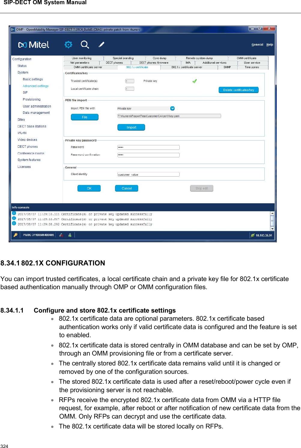 SIP-DECT OM System Manual3248.34.1 802.1X CONFIGURATIONYou can import trusted certificates, a local certificate chain and a private key file for 802.1x certificate based authentication manually through OMP or OMM configuration files.8.34.1.1 Configure and store 802.1x certificate settings802.1x certificate data are optional parameters. 802.1x certificate based authentication works only if valid certificate data is configured and the feature is set to enabled.802.1x certificate data is stored centrally in OMM database and can be set by OMP, through an OMM provisioning file or from a certificate server.The centrally stored 802.1x certificate data remains valid until it is changed or removed by one of the configuration sources.The stored 802.1x certificate data is used after a reset/reboot/power cycle even if the provisioning server is not reachable.RFPs receive the encrypted 802.1x certificate data from OMM via a HTTP file request, for example, after reboot or after notification of new certificate data from the OMM. Only RFPs can decrypt and use the certificate data.The 802.1x certificate data will be stored locally on RFPs.
