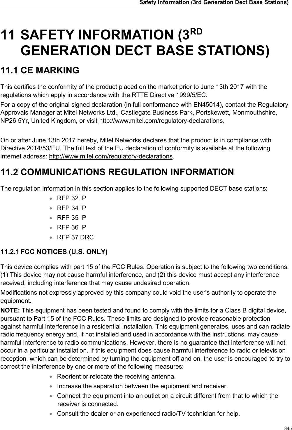 Safety Information (3rd Generation Dect Base Stations)34511 SAFETY INFORMATION (3RDGENERATION DECT BASE STATIONS)11.1 CE MARKING This certifies the conformity of the product placed on the market prior to June 13th 2017 with the regulations which apply in accordance with the RTTE Directive 1999/5/EC. For a copy of the original signed declaration (in full conformance with EN45014), contact the Regulatory Approvals Manager at Mitel Networks Ltd., Castlegate Business Park, Portskewett, Monmouthshire, NP26 5Yr, United Kingdom, or visit http://www.mitel.com/regulatory-declarations.On or after June 13th 2017 hereby, Mitel Networks declares that the product is in compliance with Directive 2014/53/EU. The full text of the EU declaration of conformity is available at the following internet address: http://www.mitel.com/regulatory-declarations.11.2 COMMUNICATIONS REGULATION INFORMATIONThe regulation information in this section applies to the following supported DECT base stations:RFP 32 IPRFP 34 IPRFP 35 IPRFP 36 IPRFP 37 DRC11.2.1 FCC NOTICES (U.S. ONLY)This device complies with part 15 of the FCC Rules. Operation is subject to the following two conditions: (1) This device may not cause harmful interference, and (2) this device must accept any interference received, including interference that may cause undesired operation.Modifications not expressly approved by this company could void the user&apos;s authority to operate the equipment.NOTE: This equipment has been tested and found to comply with the limits for a Class B digital device, pursuant to Part 15 of the FCC Rules. These limits are designed to provide reasonable protection against harmful interference in a residential installation. This equipment generates, uses and can radiate radio frequency energy and, if not installed and used in accordance with the instructions, may causeharmful interference to radio communications. However, there is no guarantee that interference will not occur in a particular installation. If this equipment does cause harmful interference to radio or television reception, which can be determined by turning the equipment off and on, the user is encouraged to try to correct the interference by one or more of the following measures:Reorient or relocate the receiving antenna.Increase the separation between the equipment and receiver.Connect the equipment into an outlet on a circuit different from that to which the receiver is connected.Consult the dealer or an experienced radio/TV technician for help.