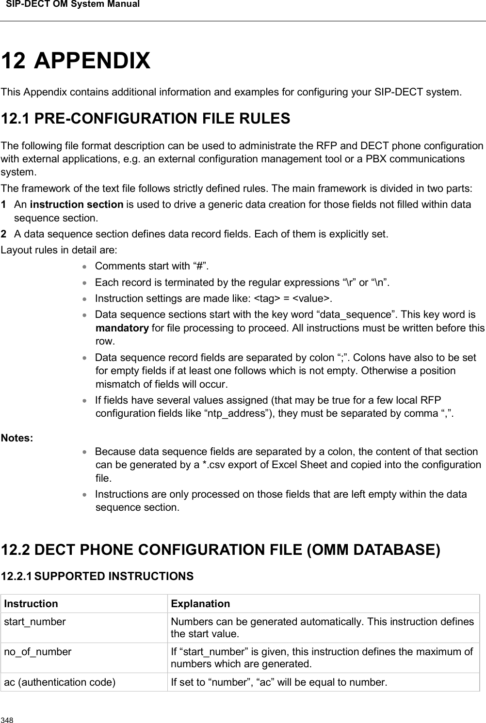 SIP-DECT OM System Manual34812 APPENDIXThis Appendix contains additional information and examples for configuring your SIP-DECT system. 12.1 PRE-CONFIGURATION FILE RULES The following file format description can be used to administrate the RFP and DECT phone configuration with external applications, e.g. an external configuration management tool or a PBX communications system.The framework of the text file follows strictly defined rules. The main framework is divided in two parts:1An instruction section is used to drive a generic data creation for those fields not filled within data sequence section. 2A data sequence section defines data record fields. Each of them is explicitly set. Layout rules in detail are:Comments start with “#”.Each record is terminated by the regular expressions “\r” or “\n”.Instruction settings are made like: &lt;tag&gt; = &lt;value&gt;. Data sequence sections start with the key word “data_sequence”. This key word is mandatory for file processing to proceed. All instructions must be written before this row.Data sequence record fields are separated by colon “;”. Colons have also to be set for empty fields if at least one follows which is not empty. Otherwise a position mismatch of fields will occur.If fields have several values assigned (that may be true for a few local RFP configuration fields like “ntp_address”), they must be separated by comma “,”.Notes: Because data sequence fields are separated by a colon, the content of that section can be generated by a *.csv export of Excel Sheet and copied into the configuration file.Instructions are only processed on those fields that are left empty within the data sequence section.12.2 DECT PHONE CONFIGURATION FILE (OMM DATABASE)12.2.1 SUPPORTED INSTRUCTIONSInstruction Explanationstart_number Numbers can be generated automatically. This instruction defines the start value.no_of_number If “start_number” is given, this instruction defines the maximum of numbers which are generated.ac (authentication code) If set to “number”, “ac” will be equal to number.