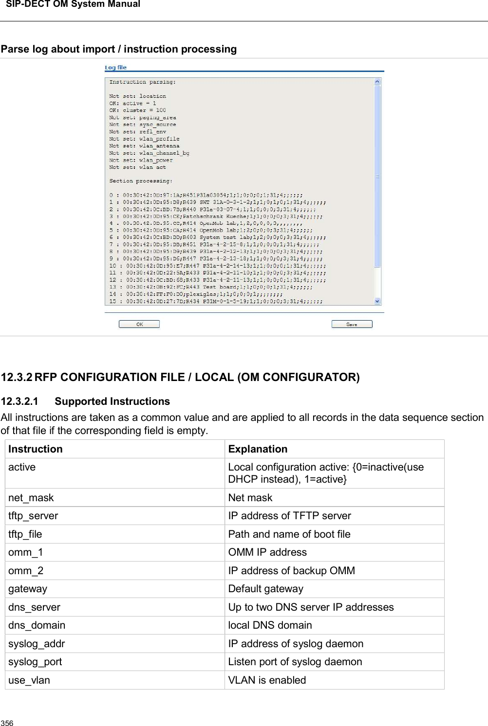 SIP-DECT OM System Manual356Parse log about import / instruction processing12.3.2 RFP CONFIGURATION FILE / LOCAL (OM CONFIGURATOR)12.3.2.1 Supported InstructionsAll instructions are taken as a common value and are applied to all records in the data sequence section of that file if the corresponding field is empty.Instruction Explanationactive Local configuration active: {0=inactive(use DHCP instead), 1=active}net_mask Net masktftp_server IP address of TFTP servertftp_file Path and name of boot fileomm_1 OMM IP addressomm_2 IP address of backup OMMgateway Default gatewaydns_server Up to two DNS server IP addressesdns_domain local DNS domainsyslog_addr IP address of syslog daemonsyslog_port Listen port of syslog daemonuse_vlan VLAN is enabled
