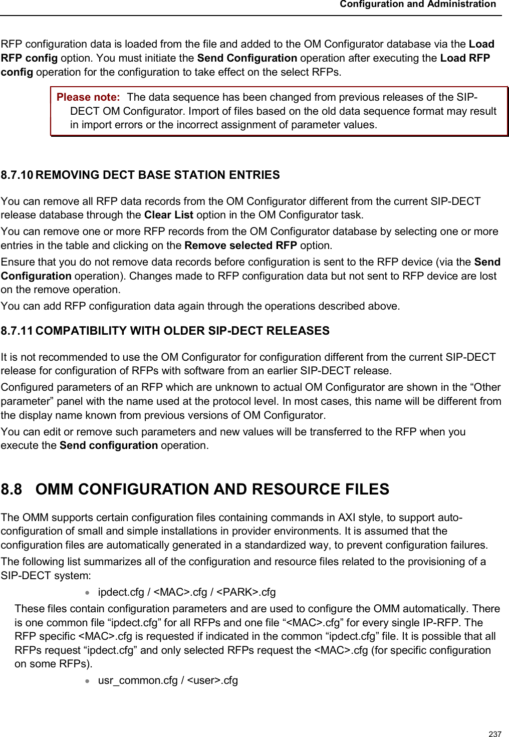 Configuration and Administration237RFP configuration data is loaded from the file and added to the OM Configurator database via the LoadRFP config option. You must initiate the Send Configuration operation after executing the Load RFP config operation for the configuration to take effect on the select RFPs.Please note: The data sequence has been changed from previous releases of the SIP-DECT OM Configurator. Import of files based on the old data sequence format may result in import errors or the incorrect assignment of parameter values. 8.7.10 REMOVING DECT BASE STATION ENTRIESYou can remove all RFP data records from the OM Configurator different from the current SIP-DECT release database through the Clear List option in the OM Configurator task. You can remove one or more RFP records from the OM Configurator database by selecting one or more entries in the table and clicking on the Remove selected RFP option.Ensure that you do not remove data records before configuration is sent to the RFP device (via the Send Configuration operation). Changes made to RFP configuration data but not sent to RFP device are lost on the remove operation.You can add RFP configuration data again through the operations described above.8.7.11 COMPATIBILITY WITH OLDER SIP-DECT RELEASESIt is not recommended to use the OM Configurator for configuration different from the current SIP-DECT release for configuration of RFPs with software from an earlier SIP-DECT release.Configured parameters of an RFP which are unknown to actual OM Configurator are shown in the “Other parameter” panel with the name used at the protocol level. In most cases, this name will be different from the display name known from previous versions of OM Configurator.You can edit or remove such parameters and new values will be transferred to the RFP when you execute the Send configuration operation.8.8 OMM CONFIGURATION AND RESOURCE FILESThe OMM supports certain configuration files containing commands in AXI style, to support auto-configuration of small and simple installations in provider environments. It is assumed that the configuration files are automatically generated in a standardized way, to prevent configuration failures.The following list summarizes all of the configuration and resource files related to the provisioning of a SIP-DECT system:ipdect.cfg / &lt;MAC&gt;.cfg / &lt;PARK&gt;.cfg These files contain configuration parameters and are used to configure the OMM automatically. There is one common file “ipdect.cfg” for all RFPs and one file “&lt;MAC&gt;.cfg” for every single IP-RFP. The RFP specific &lt;MAC&gt;.cfg is requested if indicated in the common “ipdect.cfg” file. It is possible that all RFPs request “ipdect.cfg” and only selected RFPs request the &lt;MAC&gt;.cfg (for specific configuration on some RFPs).usr_common.cfg / &lt;user&gt;.cfg