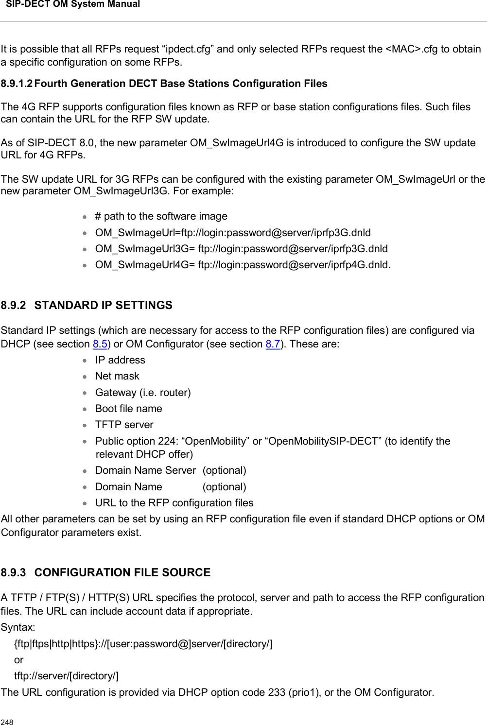 SIP-DECT OM System Manual248It is possible that all RFPs request “ipdect.cfg” and only selected RFPs request the &lt;MAC&gt;.cfg to obtain a specific configuration on some RFPs.8.9.1.2Fourth Generation DECT Base Stations Configuration FilesThe 4G RFP supports configuration files known as RFP or base station configurations files. Such files can contain the URL for the RFP SW update. As of SIP-DECT 8.0, the new parameter OM_SwImageUrl4G is introduced to configure the SW update URL for 4G RFPs. The SW update URL for 3G RFPs can be configured with the existing parameter OM_SwImageUrl or the new parameter OM_SwImageUrl3G. For example: # path to the software image OM_SwImageUrl=ftp://login:password@server/iprfp3G.dnld OM_SwImageUrl3G= ftp://login:password@server/iprfp3G.dnld OM_SwImageUrl4G= ftp://login:password@server/iprfp4G.dnld.8.9.2 STANDARD IP SETTINGSStandard IP settings (which are necessary for access to the RFP configuration files) are configured via DHCP (see section 8.5) or OM Configurator (see section 8.7). These are:IP addressNet maskGateway (i.e. router)Boot file nameTFTP serverPublic option 224: “OpenMobility” or “OpenMobilitySIP-DECT” (to identify the relevant DHCP offer)Domain Name Server (optional)Domain Name (optional)URL to the RFP configuration filesAll other parameters can be set by using an RFP configuration file even if standard DHCP options or OM Configurator parameters exist.8.9.3 CONFIGURATION FILE SOURCEA TFTP / FTP(S) / HTTP(S) URL specifies the protocol, server and path to access the RFP configuration files. The URL can include account data if appropriate.Syntax:{ftp|ftps|http|https}://[user:password@]server/[directory/]ortftp://server/[directory/]The URL configuration is provided via DHCP option code 233 (prio1), or the OM Configurator.