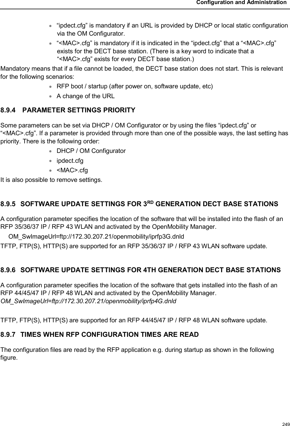 Configuration and Administration249“ipdect.cfg” is mandatory if an URL is provided by DHCP or local static configuration via the OM Configurator.“&lt;MAC&gt;.cfg” is mandatory if it is indicated in the “ipdect.cfg” that a “&lt;MAC&gt;.cfg” exists for the DECT base station. (There is a key word to indicate that a “&lt;MAC&gt;.cfg” exists for every DECT base station.)Mandatory means that if a file cannot be loaded, the DECT base station does not start. This is relevant for the following scenarios:RFP boot / startup (after power on, software update, etc)A change of the URL8.9.4 PARAMETER SETTINGS PRIORITYSome parameters can be set via DHCP / OM Configurator or by using the files “ipdect.cfg” or “&lt;MAC&gt;.cfg”. If a parameter is provided through more than one of the possible ways, the last setting has priority. There is the following order:DHCP / OM Configuratoripdect.cfg&lt;MAC&gt;.cfgIt is also possible to remove settings.8.9.5 SOFTWARE UPDATE SETTINGS FOR 3RD GENERATION DECT BASE STATIONSA configuration parameter specifies the location of the software that will be installed into the flash of an RFP 35/36/37 IP / RFP 43 WLAN and activated by the OpenMobility Manager.OM_SwImageUrl=ftp://172.30.207.21/openmobility/iprfp3G.dnldTFTP, FTP(S), HTTP(S) are supported for an RFP 35/36/37 IP / RFP 43 WLAN software update.8.9.6 SOFTWARE UPDATE SETTINGS FOR 4TH GENERATION DECT BASE STATIONS A configuration parameter specifies the location of the software that gets installed into the flash of an RFP 44/45/47 IP / RFP 48 WLAN and activated by the OpenMobility Manager. OM_SwImageUrl=ftp://172.30.207.21/openmobility/iprfp4G.dnldTFTP, FTP(S), HTTP(S) are supported for an RFP 44/45/47 IP / RFP 48 WLAN software update.8.9.7 TIMES WHEN RFP CONFIGURATION TIMES ARE READThe configuration files are read by the RFP application e.g. during startup as shown in the following figure.