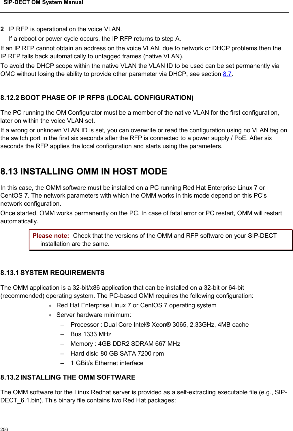 SIP-DECT OM System Manual2562IP RFP is operational on the voice VLAN. If a reboot or power cycle occurs, the IP RFP returns to step A.If an IP RFP cannot obtain an address on the voice VLAN, due to network or DHCP problems then the IP RFP falls back automatically to untagged frames (native VLAN).To avoid the DHCP scope within the native VLAN the VLAN ID to be used can be set permanently via OMC without losing the ability to provide other parameter via DHCP, see section 8.7.8.12.2 BOOT PHASE OF IP RFPS (LOCAL CONFIGURATION)The PC running the OM Configurator must be a member of the native VLAN for the first configuration, later on within the voice VLAN set.If a wrong or unknown VLAN ID is set, you can overwrite or read the configuration using no VLAN tag on the switch port in the first six seconds after the RFP is connected to a power supply / PoE. After six seconds the RFP applies the local configuration and starts using the parameters.8.13 INSTALLING OMM IN HOST MODEIn this case, the OMM software must be installed on a PC running Red Hat Enterprise Linux 7 or CentOS 7. The network parameters with which the OMM works in this mode depend on this PC’s network configuration.Once started, OMM works permanently on the PC. In case of fatal error or PC restart, OMM will restart automatically. Please note: Check that the versions of the OMM and RFP software on your SIP-DECTinstallation are the same. 8.13.1 SYSTEM REQUIREMENTSThe OMM application is a 32-bit/x86 application that can be installed on a 32-bit or 64-bit (recommended) operating system. The PC-based OMM requires the following configuration: Red Hat Enterprise Linux 7 or CentOS 7 operating systemServer hardware minimum: – Processor : Dual Core Intel® Xeon® 3065, 2.33GHz, 4MB cache– Bus 1333 MHz – Memory : 4GB DDR2 SDRAM 667 MHz – Hard disk: 80 GB SATA 7200 rpm – 1 GBit/s Ethernet interface 8.13.2 INSTALLING THE OMM SOFTWAREThe OMM software for the Linux Redhat server is provided as a self-extracting executable file (e.g., SIP-DECT_6.1.bin). This binary file contains two Red Hat packages: