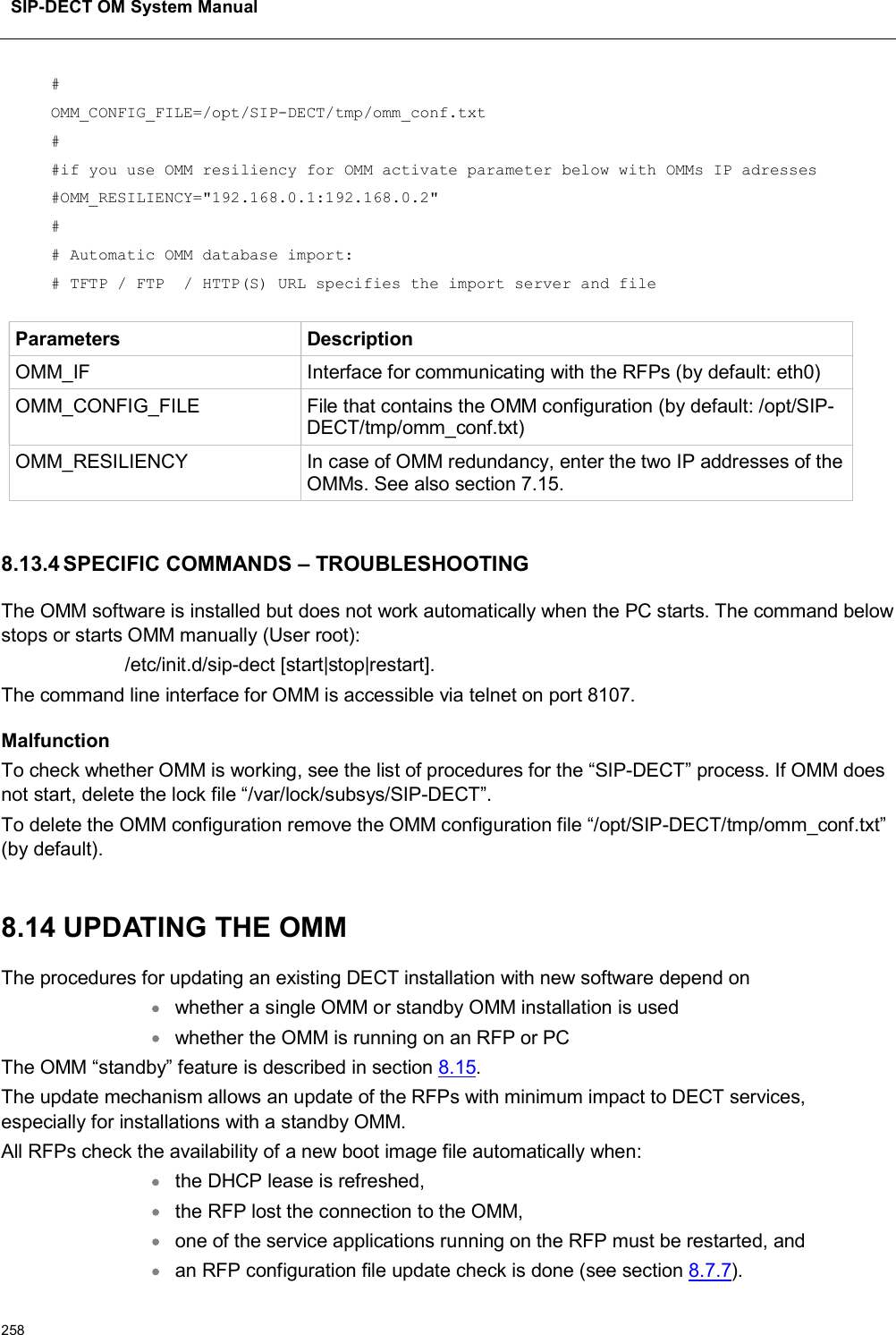 SIP-DECT OM System Manual258#OMM_CONFIG_FILE=/opt/SIP-DECT/tmp/omm_conf.txt##if you use OMM resiliency for OMM activate parameter below with OMMs IP adresses#OMM_RESILIENCY=&quot;192.168.0.1:192.168.0.2&quot;## Automatic OMM database import:# TFTP / FTP  / HTTP(S) URL specifies the import server and fileParameters DescriptionOMM_IF Interface for communicating with the RFPs (by default: eth0)OMM_CONFIG_FILE File that contains the OMM configuration (by default: /opt/SIP-DECT/tmp/omm_conf.txt)OMM_RESILIENCY In case of OMM redundancy, enter the two IP addresses of the OMMs. See also section 7.15.8.13.4 SPECIFIC COMMANDS – TROUBLESHOOTINGThe OMM software is installed but does not work automatically when the PC starts. The command below stops or starts OMM manually (User root): /etc/init.d/sip-dect [start|stop|restart].The command line interface for OMM is accessible via telnet on port 8107.MalfunctionTo check whether OMM is working, see the list of procedures for the “SIP-DECT” process. If OMM does not start, delete the lock file “/var/lock/subsys/SIP-DECT”.To delete the OMM configuration remove the OMM configuration file “/opt/SIP-DECT/tmp/omm_conf.txt” (by default).8.14 UPDATING THE OMMThe procedures for updating an existing DECT installation with new software depend on whether a single OMM or standby OMM installation is used whether the OMM is running on an RFP or PCThe OMM “standby” feature is described in section 8.15.The update mechanism allows an update of the RFPs with minimum impact to DECT services, especially for installations with a standby OMM.All RFPs check the availability of a new boot image file automatically when:the DHCP lease is refreshed,the RFP lost the connection to the OMM,one of the service applications running on the RFP must be restarted, andan RFP configuration file update check is done (see section 8.7.7).