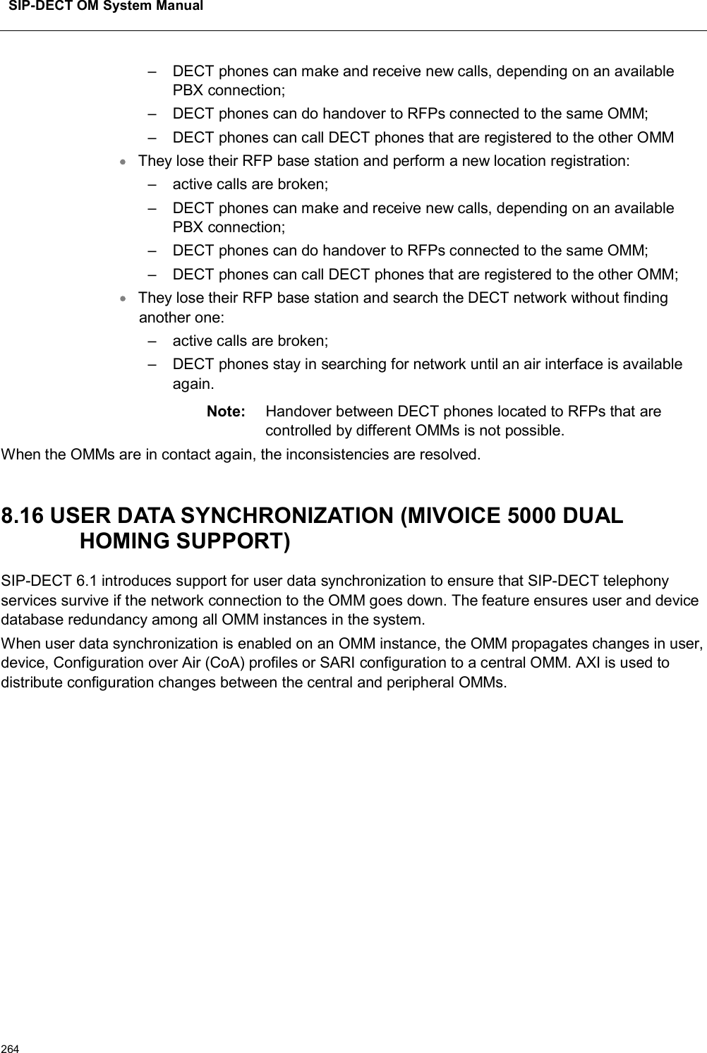 SIP-DECT OM System Manual264– DECT phones can make and receive new calls, depending on an available PBX connection;– DECT phones can do handover to RFPs connected to the same OMM;– DECT phones can call DECT phones that are registered to the other OMMThey lose their RFP base station and perform a new location registration:– active calls are broken;– DECT phones can make and receive new calls, depending on an available PBX connection;– DECT phones can do handover to RFPs connected to the same OMM;– DECT phones can call DECT phones that are registered to the other OMM;They lose their RFP base station and search the DECT network without finding another one:– active calls are broken; – DECT phones stay in searching for network until an air interface is available again.Note: Handover between DECT phones located to RFPs that are controlled by different OMMs is not possible.When the OMMs are in contact again, the inconsistencies are resolved. 8.16 USER DATA SYNCHRONIZATION (MIVOICE 5000 DUAL HOMING SUPPORT)SIP-DECT 6.1 introduces support for user data synchronization to ensure that SIP-DECT telephony services survive if the network connection to the OMM goes down. The feature ensures user and device database redundancy among all OMM instances in the system. When user data synchronization is enabled on an OMM instance, the OMM propagates changes in user, device, Configuration over Air (CoA) profiles or SARI configuration to a central OMM. AXI is used to distribute configuration changes between the central and peripheral OMMs. 