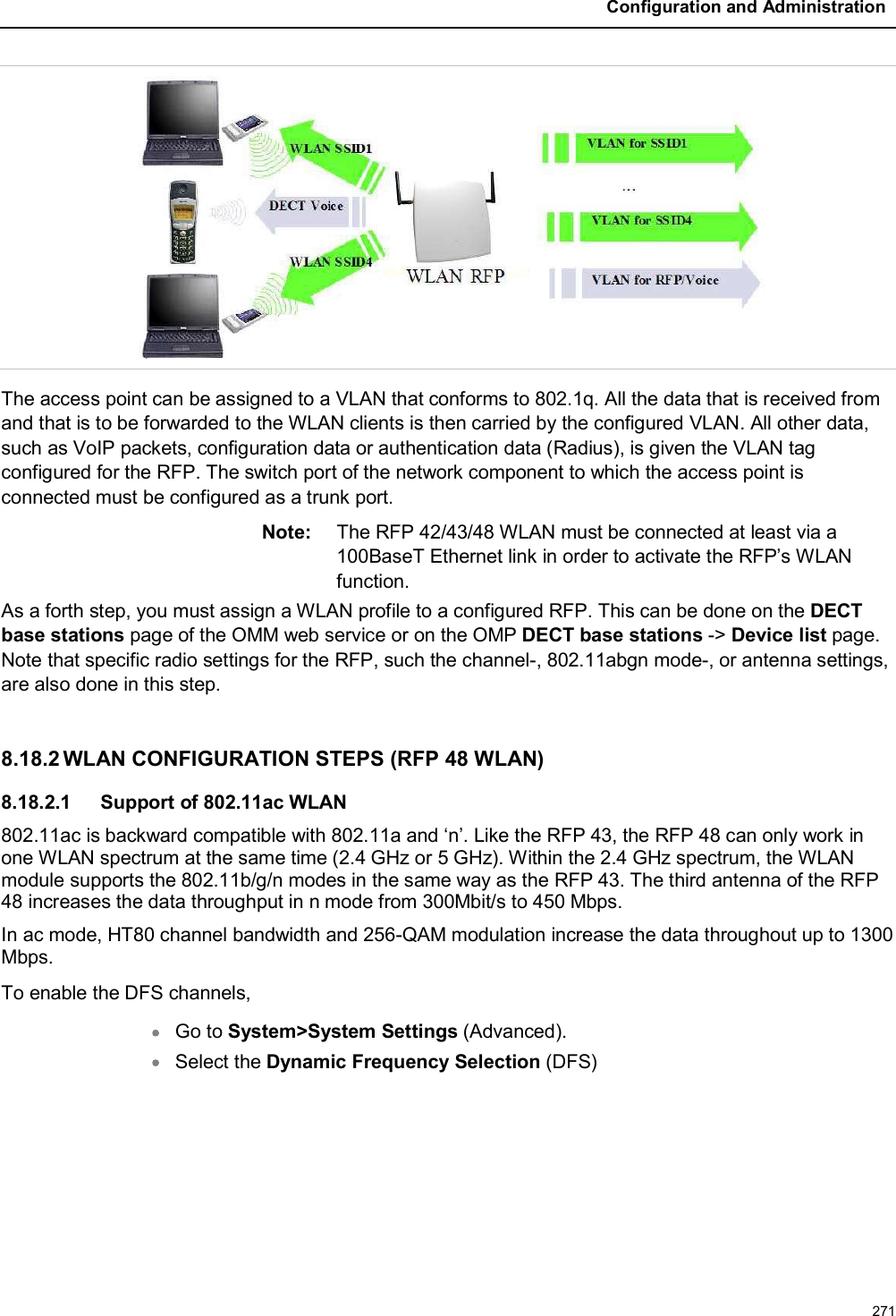 Configuration and Administration271The access point can be assigned to a VLAN that conforms to 802.1q. All the data that is received from and that is to be forwarded to the WLAN clients is then carried by the configured VLAN. All other data, such as VoIP packets, configuration data or authentication data (Radius), is given the VLAN tag configured for the RFP. The switch port of the network component to which the access point is connected must be configured as a trunk port.Note: The RFP 42/43/48 WLAN must be connected at least via a 100BaseT Ethernet link in order to activate the RFP’s WLAN function.As a forth step, you must assign a WLAN profile to a configured RFP. This can be done on the DECT base stations page of the OMM web service or on the OMP DECT base stations -&gt; Device list page. Note that specific radio settings for the RFP, such the channel-, 802.11abgn mode-, or antenna settings, are also done in this step.8.18.2 WLAN CONFIGURATION STEPS (RFP 48 WLAN)8.18.2.1 Support of 802.11ac WLAN802.11ac is backward compatible with 802.11a and ‘n’. Like the RFP 43, the RFP 48 can only work in one WLAN spectrum at the same time (2.4 GHz or 5 GHz). Within the 2.4 GHz spectrum, the WLAN module supports the 802.11b/g/n modes in the same way as the RFP 43. The third antenna of the RFP 48 increases the data throughput in n mode from 300Mbit/s to 450 Mbps. In ac mode, HT80 channel bandwidth and 256-QAM modulation increase the data throughout up to 1300 Mbps.To enable the DFS channels,Go to System&gt;System Settings (Advanced).Select the Dynamic Frequency Selection (DFS)