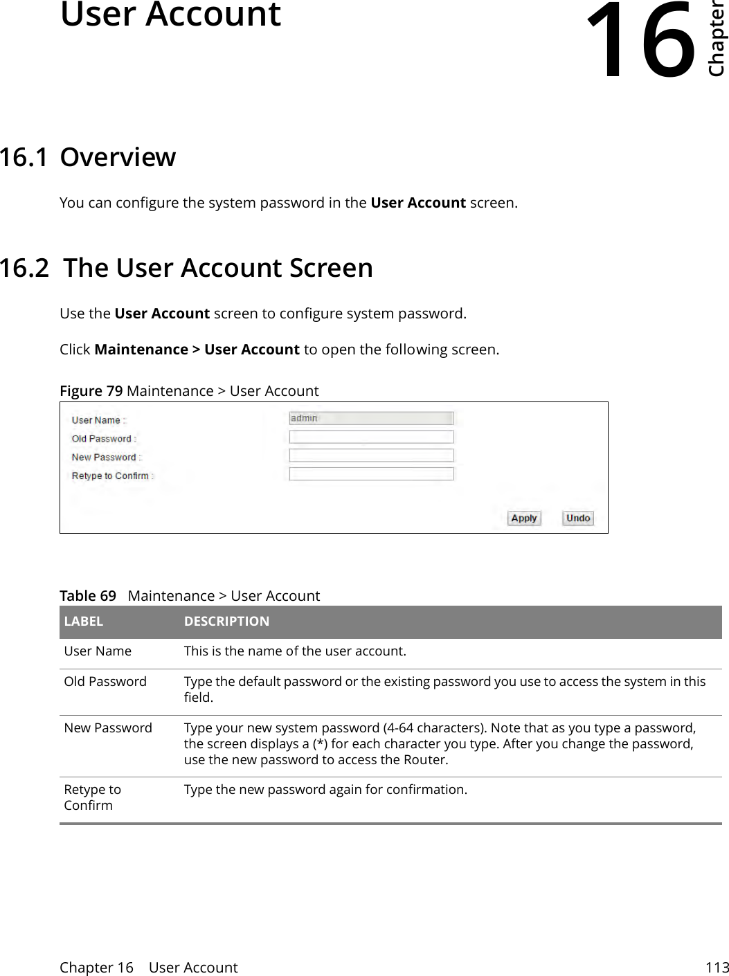 16Chapter Chapter 16    User Account 113CHAPTER 16 Chapter 16 User Account16.1 Overview You can configure the system password in the User Account screen.16.2  The User Account ScreenUse the User Account screen to configure system password.Click Maintenance &gt; User Account to open the following screen. Figure 79 Maintenance &gt; User Account Table 69   Maintenance &gt; User Account LABEL DESCRIPTIONUser Name This is the name of the user account.Old Password Type the default password or the existing password you use to access the system in this field.New Password Type your new system password (4-64 characters). Note that as you type a password, the screen displays a (*) for each character you type. After you change the password, use the new password to access the Router.Retype to ConfirmType the new password again for confirmation.