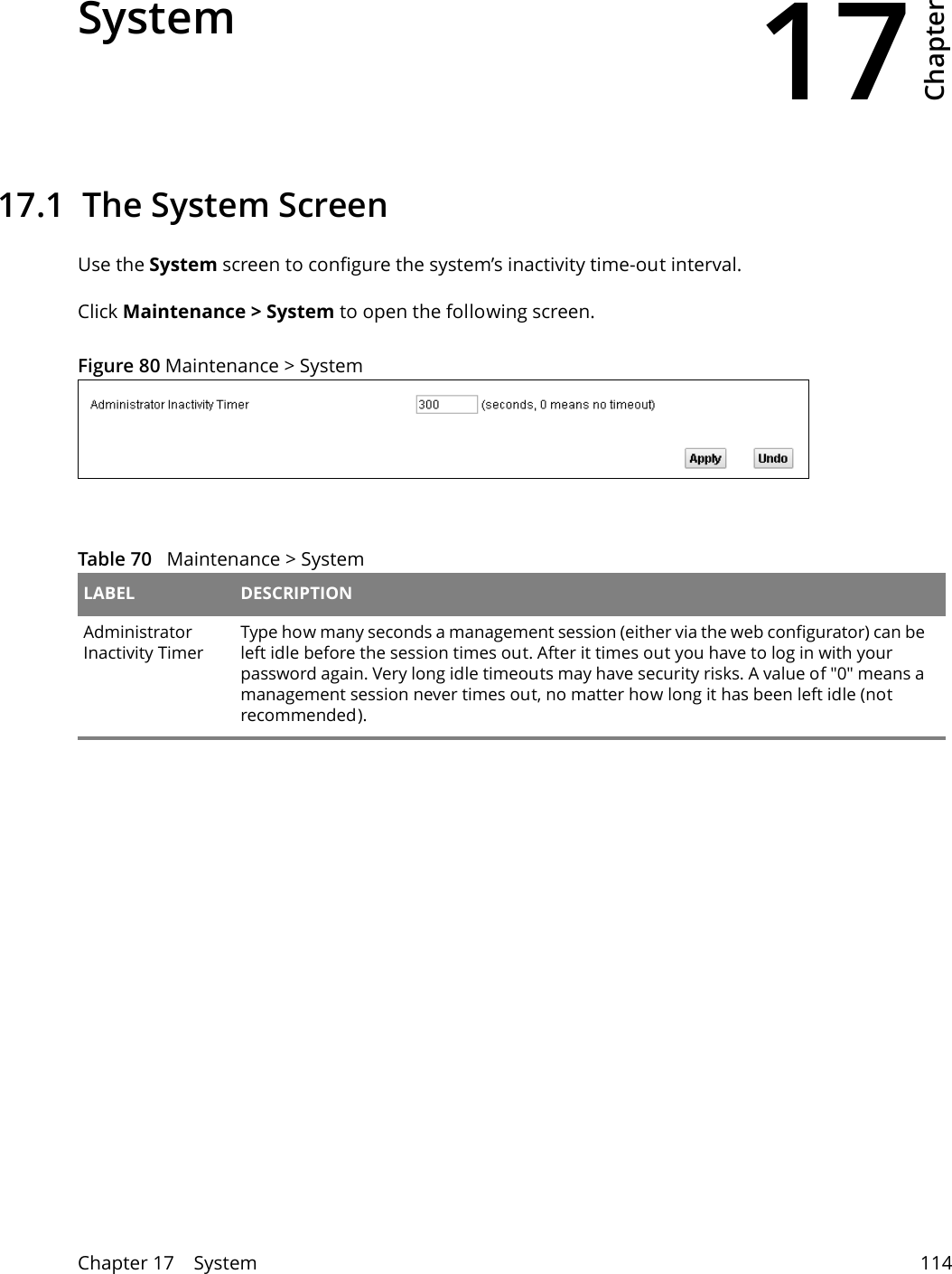 17Chapter Chapter 17    System 114CHAPTER 17 Chapter 17 System17.1  The System ScreenUse the System screen to configure the system’s inactivity time-out interval.Click Maintenance &gt; System to open the following screen. Figure 80 Maintenance &gt; System  Table 70   Maintenance &gt; System LABEL DESCRIPTIONAdministrator Inactivity TimerType how many seconds a management session (either via the web configurator) can be left idle before the session times out. After it times out you have to log in with your password again. Very long idle timeouts may have security risks. A value of &quot;0&quot; means a management session never times out, no matter how long it has been left idle (not recommended).