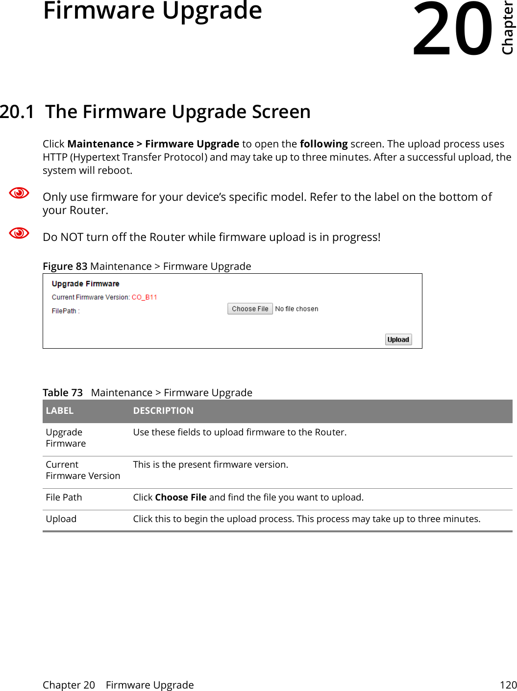 20Chapter Chapter 20    Firmware Upgrade 120CHAPTER 20 Chapter 20 Firmware Upgrade20.1  The Firmware Upgrade ScreenClick Maintenance &gt; Firmware Upgrade to open the following screen. The upload process uses HTTP (Hypertext Transfer Protocol) and may take up to three minutes. After a successful upload, the system will reboot. Only use firmware for your device’s specific model. Refer to the label on the bottom of your Router.Do NOT turn off the Router while firmware upload is in progress!Figure 83 Maintenance &gt; Firmware Upgrade Table 73   Maintenance &gt; Firmware Upgrade LABEL DESCRIPTIONUpgrade FirmwareUse these fields to upload firmware to the Router.Current Firmware VersionThis is the present firmware version. File Path Click Choose File and find the file you want to upload.Upload  Click this to begin the upload process. This process may take up to three minutes.