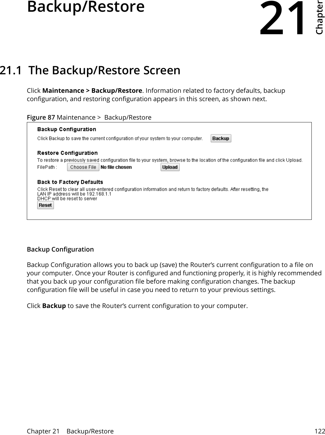 21Chapter Chapter 21    Backup/Restore 122CHAPTER 21 Chapter 21 Backup/Restore21.1  The Backup/Restore Screen Click Maintenance &gt; Backup/Restore. Information related to factory defaults, backup configuration, and restoring configuration appears in this screen, as shown next.Figure 87 Maintenance &gt;  Backup/RestoreBackup Configuration Backup Configuration allows you to back up (save) the Router’s current configuration to a file on your computer. Once your Router is configured and functioning properly, it is highly recommended that you back up your configuration file before making configuration changes. The backup configuration file will be useful in case you need to return to your previous settings. Click Backup to save the Router’s current configuration to your computer.