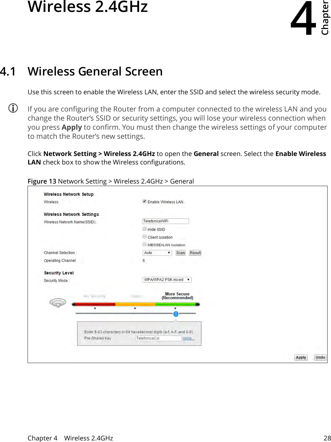 4Chapter Chapter 4    Wireless 2.4GHz 28CHAPTER 4 Chapter 4 Wireless 2.4GHz4.1   Wireless General Screen Use this screen to enable the Wireless LAN, enter the SSID and select the wireless security mode. If you are configuring the Router from a computer connected to the wireless LAN and you change the Router’s SSID or security settings, you will lose your wireless connection when you press Apply to confirm. You must then change the wireless settings of your computer to match the Router’s new settings.Click Network Setting &gt; Wireless 2.4GHz to open the General screen. Select the Enable Wireless LAN check box to show the Wireless configurations.Figure 13 Network Setting &gt; Wireless 2.4GHz &gt; General 