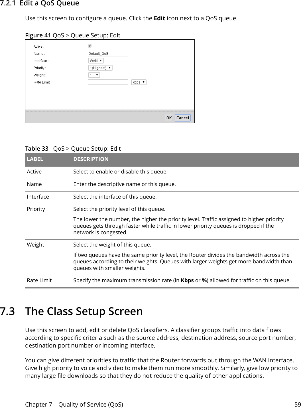 Chapter 7    Quality of Service (QoS) 597.2.1  Edit a QoS Queue Use this screen to configure a queue. Click the Edit icon next to a QoS queue. Figure 41 QoS &gt; Queue Setup: Edit  Table 33   QoS &gt; Queue Setup: Edit LABEL DESCRIPTIONActive Select to enable or disable this queue.Name Enter the descriptive name of this queue.Interface Select the interface of this queue.Priority Select the priority level of this queue.The lower the number, the higher the priority level. Traffic assigned to higher priority queues gets through faster while traffic in lower priority queues is dropped if the network is congested.Weight Select the weight of this queue. If two queues have the same priority level, the Router divides the bandwidth across the queues according to their weights. Queues with larger weights get more bandwidth than queues with smaller weights.Rate Limit Specify the maximum transmission rate (in Kbps or %) allowed for traffic on this queue. 7.3   The Class Setup Screen   Use this screen to add, edit or delete QoS classifiers. A classifier groups traffic into data flows according to specific criteria such as the source address, destination address, source port number, destination port number or incoming interface. You can give different priorities to traffic that the Router forwards out through the WAN interface. Give high priority to voice and video to make them run more smoothly. Similarly, give low priority to many large file downloads so that they do not reduce the quality of other applications. 