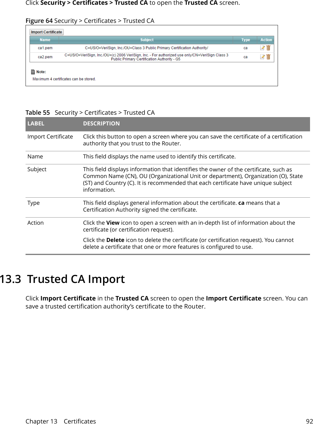 Chapter 13    Certificates 92Click Security &gt; Certificates &gt; Trusted CA to open the Trusted CA screen. Figure 64 Security &gt; Certificates &gt; Trusted CA Table 55   Security &gt; Certificates &gt; Trusted CA LABEL DESCRIPTIONImport Certificate Click this button to open a screen where you can save the certificate of a certification authority that you trust to the Router.Name This field displays the name used to identify this certificate. Subject This field displays information that identifies the owner of the certificate, such as Common Name (CN), OU (Organizational Unit or department), Organization (O), State (ST) and Country (C). It is recommended that each certificate have unique subject information.Type This field displays general information about the certificate. ca means that a Certification Authority signed the certificate. Action Click the View icon to open a screen with an in-depth list of information about the certificate (or certification request).Click the Delete icon to delete the certificate (or certification request). You cannot delete a certificate that one or more features is configured to use.13.3  Trusted CA Import   Click Import Certificate in the Trusted CA screen to open the Import Certificate screen. You can save a trusted certification authority’s certificate to the Router.