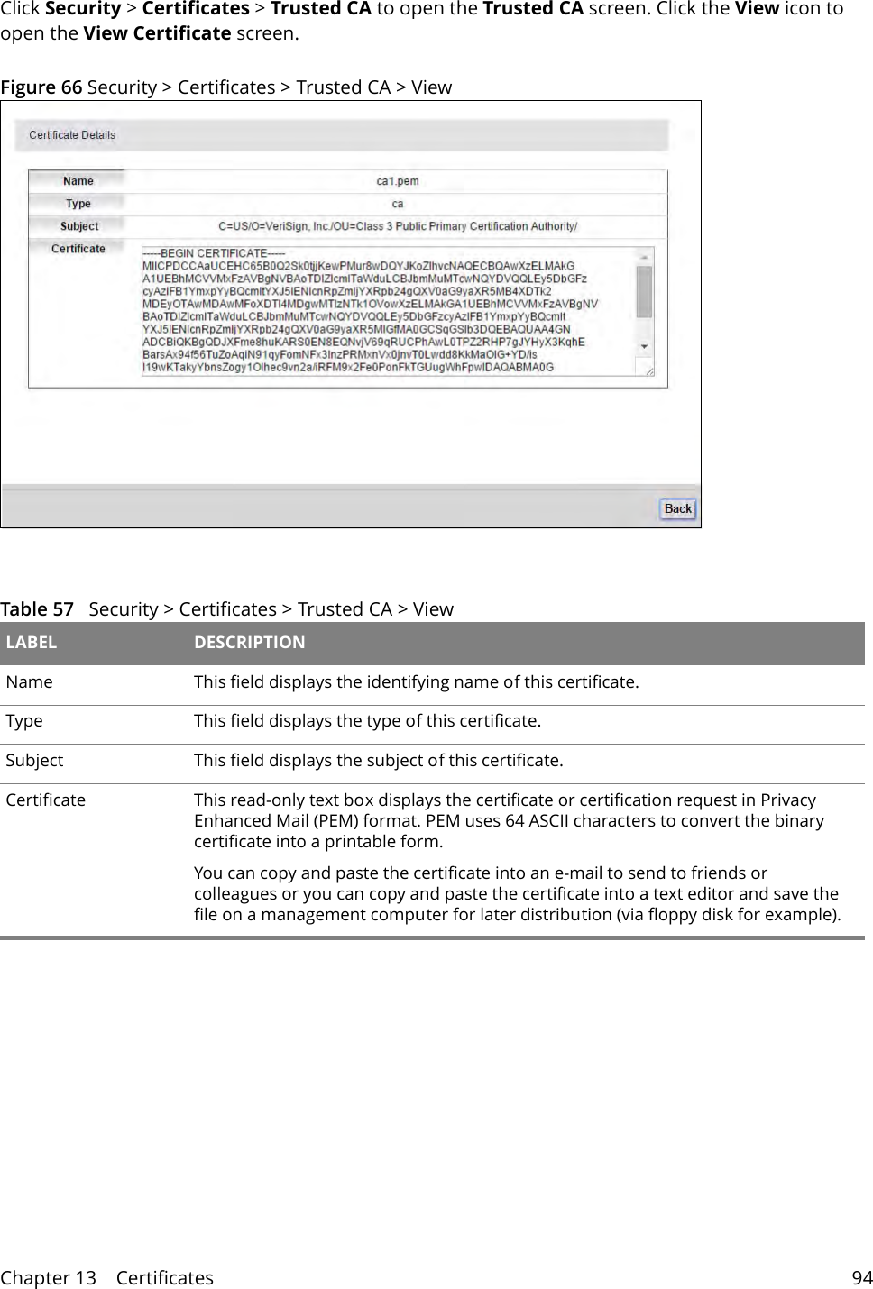 Chapter 13    Certificates 94Click Security &gt; Certificates &gt; Trusted CA to open the Trusted CA screen. Click the View icon to open the View Certificate screen. Figure 66 Security &gt; Certificates &gt; Trusted CA &gt; View Table 57   Security &gt; Certificates &gt; Trusted CA &gt; View LABEL DESCRIPTIONName This field displays the identifying name of this certificate.Type This field displays the type of this certificate.Subject  This field displays the subject of this certificate.Certificate This read-only text box displays the certificate or certification request in Privacy Enhanced Mail (PEM) format. PEM uses 64 ASCII characters to convert the binary certificate into a printable form. You can copy and paste the certificate into an e-mail to send to friends or colleagues or you can copy and paste the certificate into a text editor and save the file on a management computer for later distribution (via floppy disk for example).