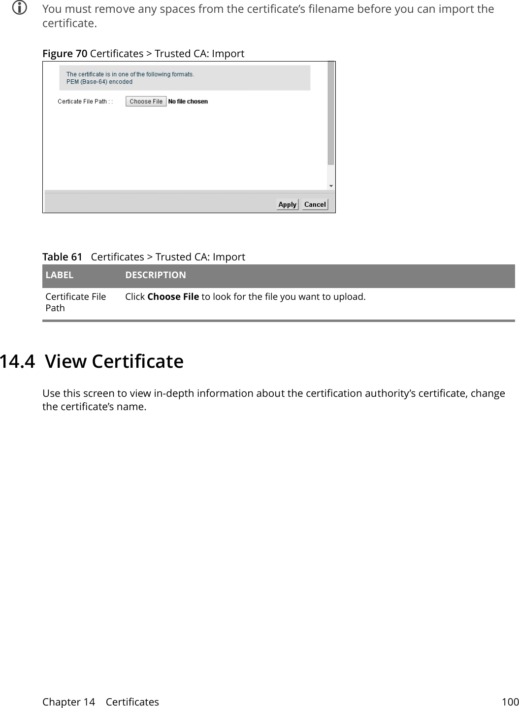 Chapter 14    Certificates 100 You must remove any spaces from the certificate’s filename before you can import the certificate.Figure 70 Certificates &gt; Trusted CA: ImportTable 61   Certificates &gt; Trusted CA: Import LABEL DESCRIPTIONCertificate File Path Click Choose File to look for the file you want to upload.14.4  View Certificate Use this screen to view in-depth information about the certification authority’s certificate, change the certificate’s name.