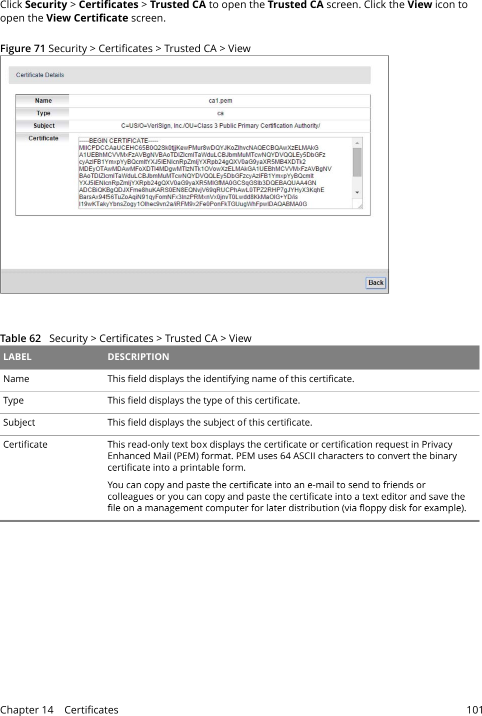 Chapter 14    Certificates 101Click Security &gt; Certificates &gt; Trusted CA to open the Trusted CA screen. Click the View icon to open the View Certificate screen. Figure 71 Security &gt; Certificates &gt; Trusted CA &gt; View Table 62   Security &gt; Certificates &gt; Trusted CA &gt; View LABEL DESCRIPTIONName This field displays the identifying name of this certificate.Type This field displays the type of this certificate.Subject  This field displays the subject of this certificate.Certificate This read-only text box displays the certificate or certification request in Privacy Enhanced Mail (PEM) format. PEM uses 64 ASCII characters to convert the binary certificate into a printable form. You can copy and paste the certificate into an e-mail to send to friends or colleagues or you can copy and paste the certificate into a text editor and save the file on a management computer for later distribution (via floppy disk for example).
