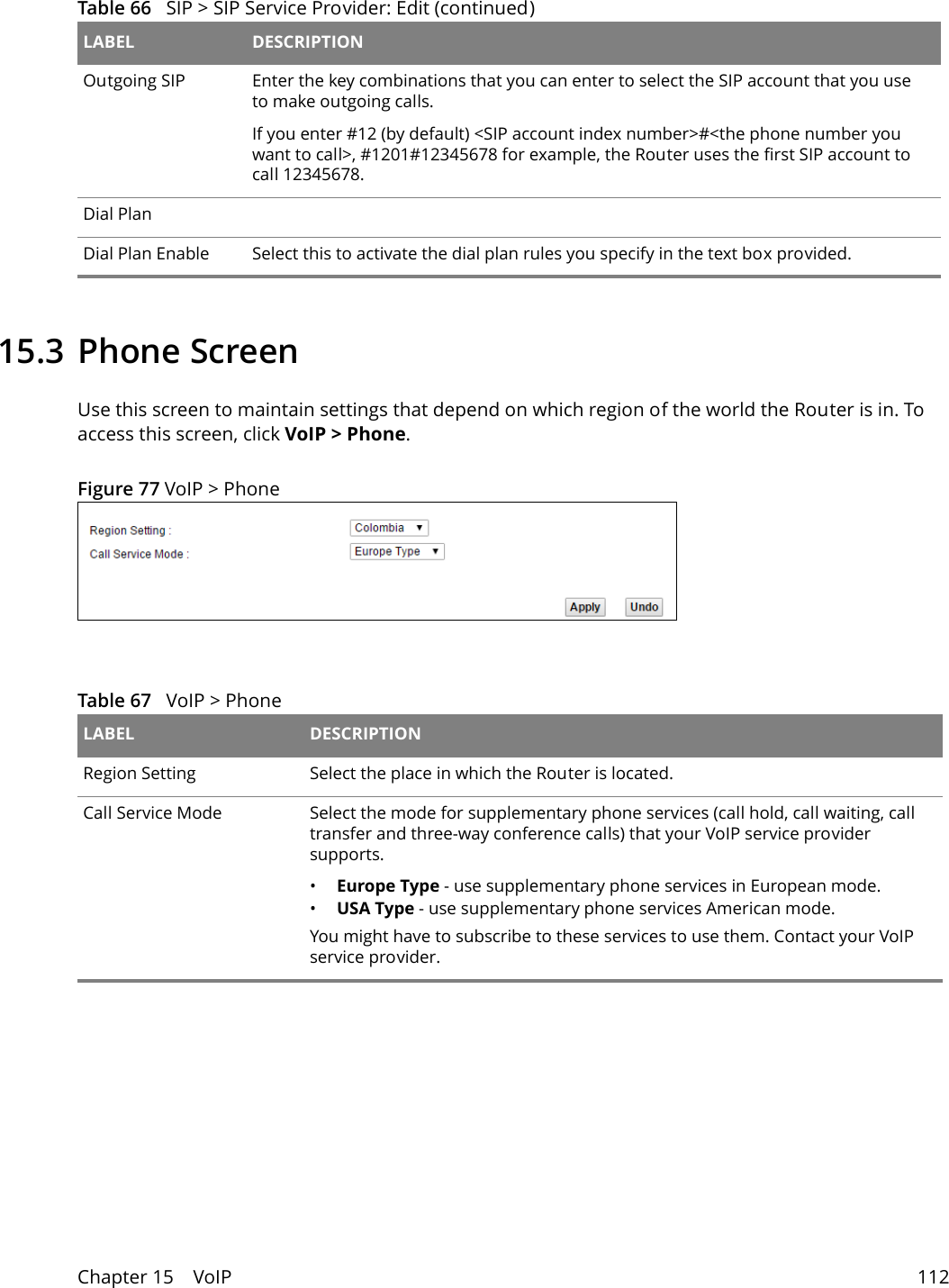 Chapter 15    VoIP 11215.3 Phone ScreenUse this screen to maintain settings that depend on which region of the world the Router is in. To access this screen, click VoIP &gt; Phone.Figure 77 VoIP &gt; PhoneTable 67   VoIP &gt; PhoneLABEL DESCRIPTIONRegion Setting Select the place in which the Router is located.Call Service Mode Select the mode for supplementary phone services (call hold, call waiting, call transfer and three-way conference calls) that your VoIP service provider supports.•Europe Type - use supplementary phone services in European mode.•USA Type - use supplementary phone services American mode.You might have to subscribe to these services to use them. Contact your VoIP service provider.Outgoing SIP Enter the key combinations that you can enter to select the SIP account that you use to make outgoing calls. If you enter #12 (by default) &lt;SIP account index number&gt;#&lt;the phone number you want to call&gt;, #1201#12345678 for example, the Router uses the first SIP account to call 12345678.Dial PlanDial Plan Enable Select this to activate the dial plan rules you specify in the text box provided. Table 66   SIP &gt; SIP Service Provider: Edit (continued)LABEL DESCRIPTION