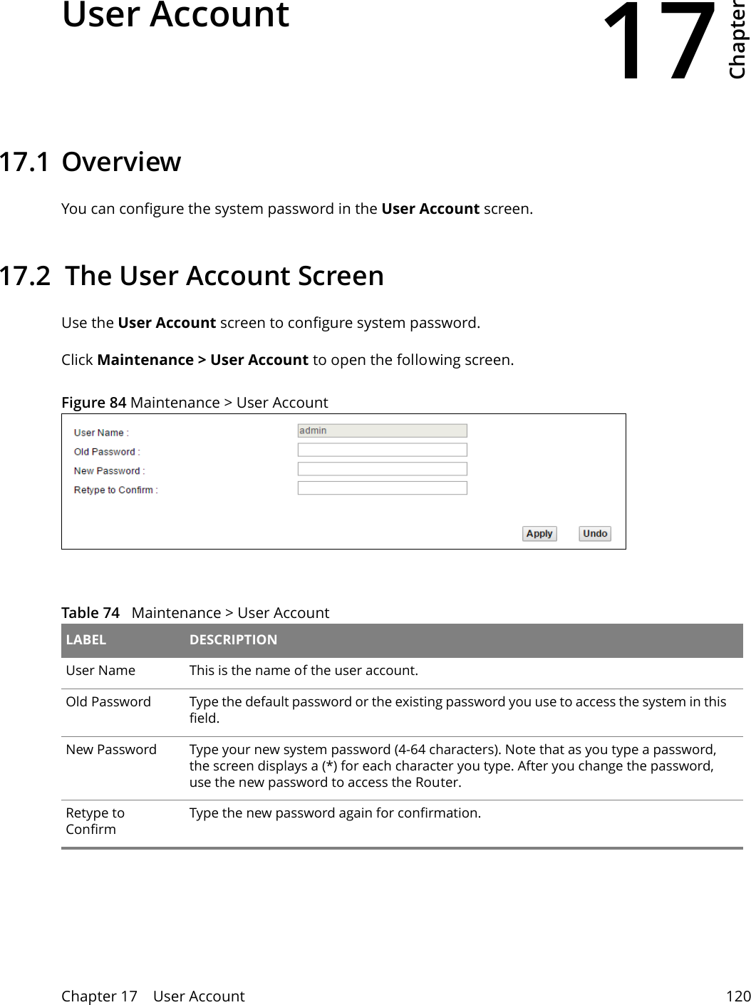 17Chapter Chapter 17    User Account 120CHAPTER 17 Chapter 17 User Account17.1 Overview You can configure the system password in the User Account screen.17.2  The User Account ScreenUse the User Account screen to configure system password.Click Maintenance &gt; User Account to open the following screen. Figure 84 Maintenance &gt; User Account Table 74   Maintenance &gt; User Account LABEL DESCRIPTIONUser Name This is the name of the user account.Old Password Type the default password or the existing password you use to access the system in this field.New Password Type your new system password (4-64 characters). Note that as you type a password, the screen displays a (*) for each character you type. After you change the password, use the new password to access the Router.Retype to ConfirmType the new password again for confirmation.