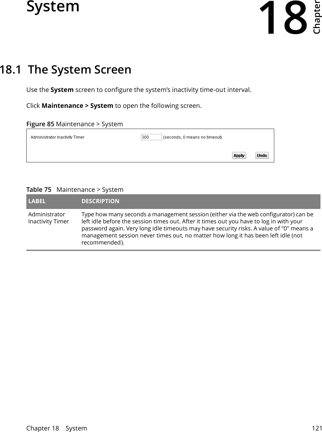 18Chapter Chapter 18    System 121CHAPTER 18 Chapter 18 System18.1  The System ScreenUse the System screen to configure the system’s inactivity time-out interval.Click Maintenance &gt; System to open the following screen. Figure 85 Maintenance &gt; System  Table 75   Maintenance &gt; System LABEL DESCRIPTIONAdministrator Inactivity TimerType how many seconds a management session (either via the web configurator) can be left idle before the session times out. After it times out you have to log in with your password again. Very long idle timeouts may have security risks. A value of &quot;0&quot; means a management session never times out, no matter how long it has been left idle (not recommended).
