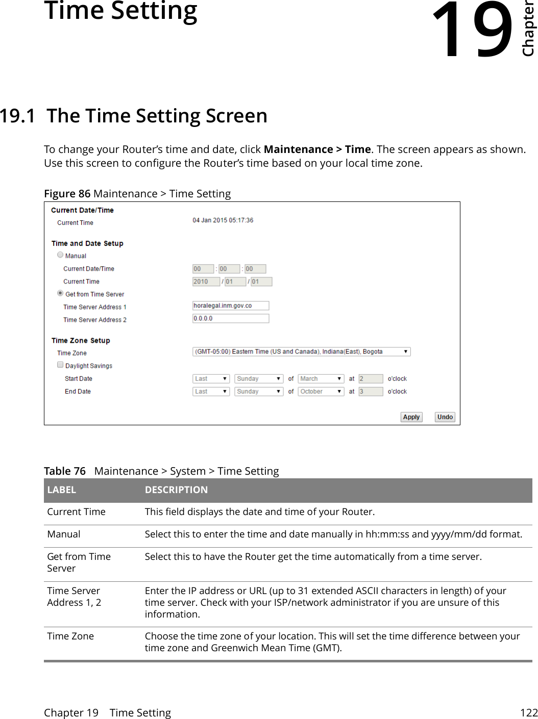 19Chapter Chapter 19    Time Setting 122CHAPTER 19 Chapter 19 Time Setting19.1  The Time Setting Screen To change your Router’s time and date, click Maintenance &gt; Time. The screen appears as shown. Use this screen to configure the Router’s time based on your local time zone. Figure 86 Maintenance &gt; Time Setting  Table 76   Maintenance &gt; System &gt; Time Setting LABEL DESCRIPTIONCurrent Time  This field displays the date and time of your Router.Manual Select this to enter the time and date manually in hh:mm:ss and yyyy/mm/dd format.Get from Time ServerSelect this to have the Router get the time automatically from a time server.Time Server Address 1, 2Enter the IP address or URL (up to 31 extended ASCII characters in length) of your time server. Check with your ISP/network administrator if you are unsure of this information.Time Zone Choose the time zone of your location. This will set the time difference between your time zone and Greenwich Mean Time (GMT). 