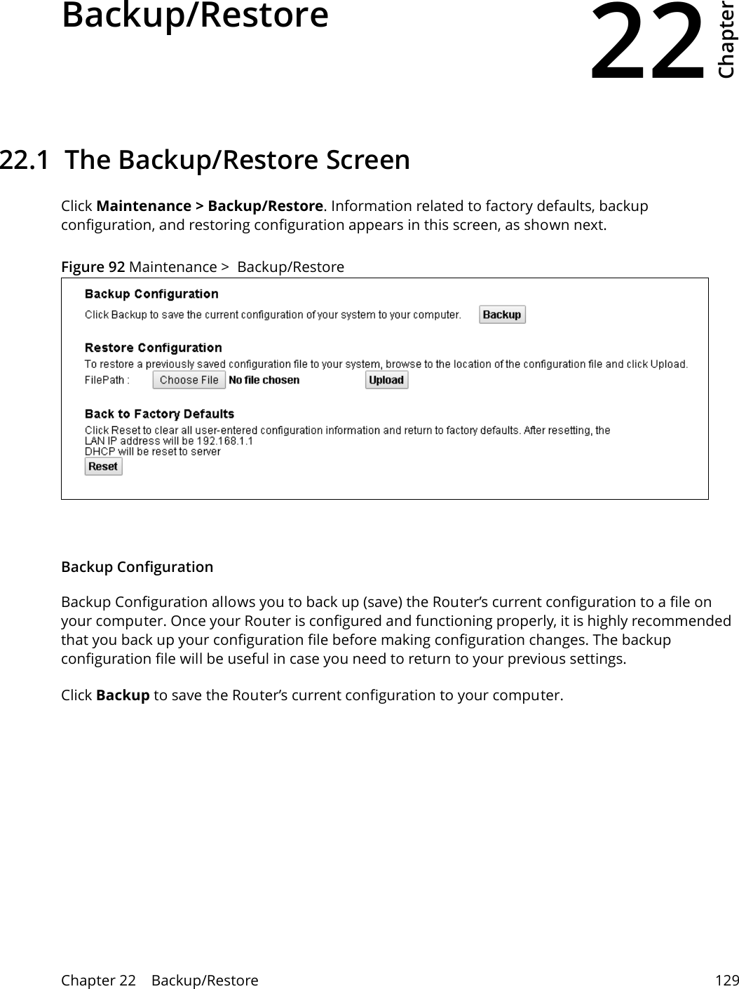 22Chapter Chapter 22    Backup/Restore 129CHAPTER 22 Chapter 22 Backup/Restore22.1  The Backup/Restore Screen Click Maintenance &gt; Backup/Restore. Information related to factory defaults, backup configuration, and restoring configuration appears in this screen, as shown next.Figure 92 Maintenance &gt;  Backup/RestoreBackup Configuration Backup Configuration allows you to back up (save) the Router’s current configuration to a file on your computer. Once your Router is configured and functioning properly, it is highly recommended that you back up your configuration file before making configuration changes. The backup configuration file will be useful in case you need to return to your previous settings. Click Backup to save the Router’s current configuration to your computer.