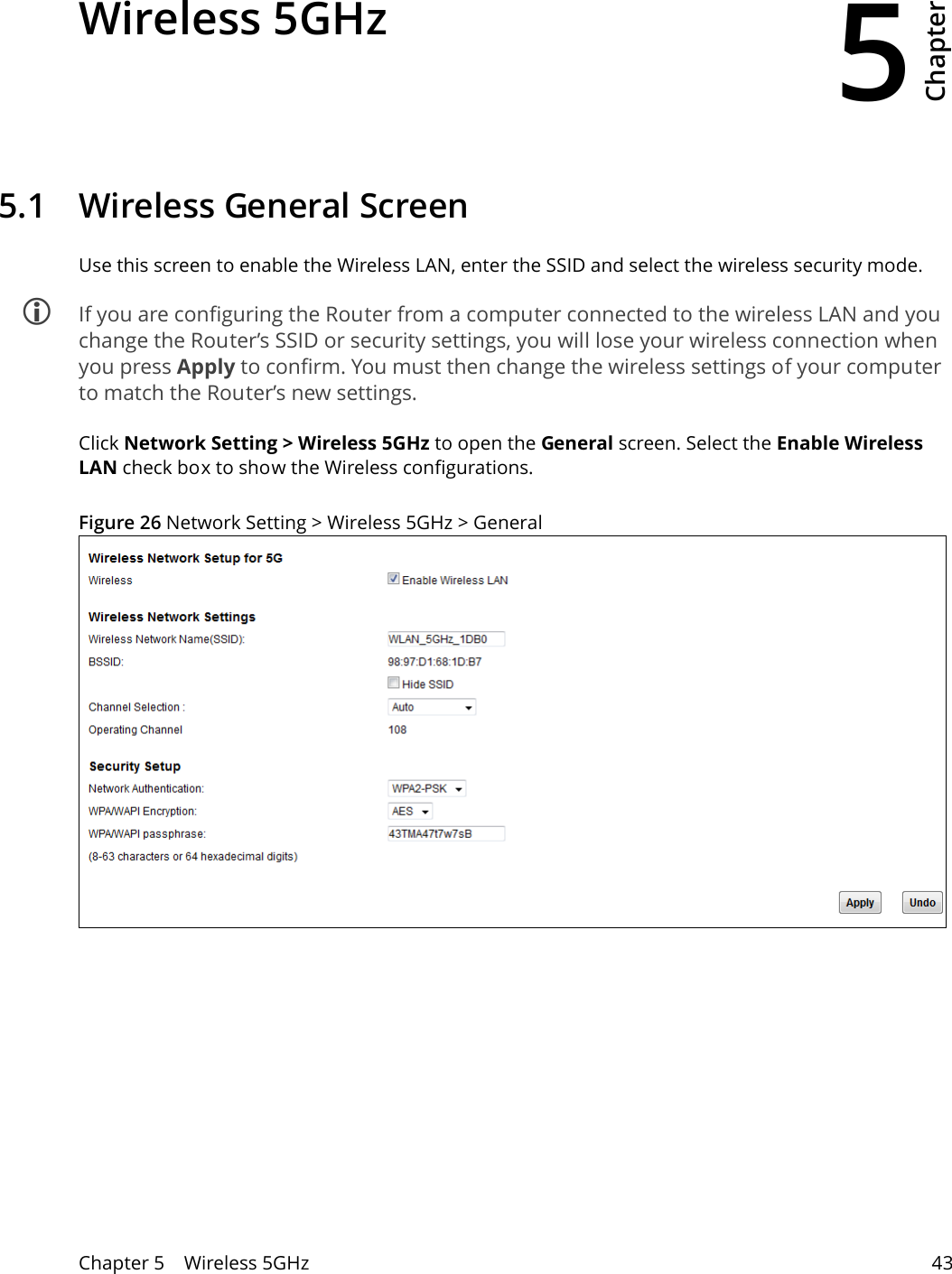 5Chapter Chapter 5    Wireless 5GHz 43CHAPTER 5 Chapter 5 Wireless 5GHz5.1   Wireless General Screen Use this screen to enable the Wireless LAN, enter the SSID and select the wireless security mode. If you are configuring the Router from a computer connected to the wireless LAN and you change the Router’s SSID or security settings, you will lose your wireless connection when you press Apply to confirm. You must then change the wireless settings of your computer to match the Router’s new settings.Click Network Setting &gt; Wireless 5GHz to open the General screen. Select the Enable Wireless LAN check box to show the Wireless configurations.Figure 26 Network Setting &gt; Wireless 5GHz &gt; General 
